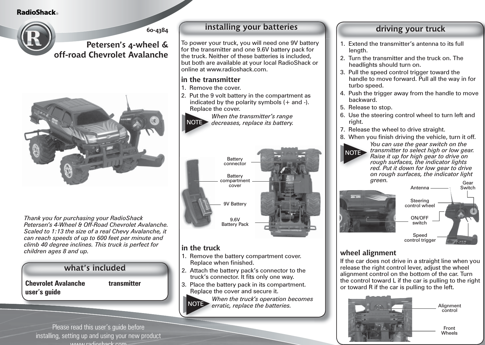 Chevrolet Avalanche    transmitteruser&rsquo;s guideThank you for purchasing your RadioShack Petersen&rsquo;s 4-Wheel &amp; Off-Road Chevrolet Avalanche. Scaled to 1:13 the size of a real Chevy Avalanche, it can reach speeds of up to 600 feet per minute and climb 40 degree inclines. This truck is perfect for children ages 8 and up.1.  Extend the transmitter&rsquo;s antenna to its full length.2.  Turn the transmitter and the truck on. The headlights should turn on.3.  Pull the speed control trigger toward the handle to move forward. Pull all the way in for turbo speed.4.  Push the trigger away from the handle to move backward.5.  Release to stop.6.  Use the steering control wheel to turn left and right.7.  Release the wheel to drive straight.8.  When you ﬁ nish driving the vehicle, turn it off.You can use the gear switch on the transmitter to select high or low gear. Raise it up for high gear to drive on rough surfaces, the indicator lights red. Put it down for low gear to drive on rough surfaces, the indicator light green.Please read this user&rsquo;s guide beforeinstalling, setting up and using your new product www.radioshack.com60-4384Petersen&rsquo;s 4-wheel &amp; off-road Chevrolet AvalancheTo power your truck, you will need one 9V battery for the transmitter and one 9.6V battery pack for the truck. Neither of these batteries is included, but both are available at your local RadioShack or online at www.radioshack.com.in the transmitter1.  Remove the cover.2.  Put the 9 volt battery in the compartment as indicated by the polarity symbols (+ and -). Replace the cover.When the transmitter&rsquo;s range decreases, replace its battery.NOTEin the truck1.  Remove the battery compartment cover. Replace when ﬁ nished.2.  Attach the battery pack&rsquo;s connector to the truck&rsquo;s connector. It ﬁ ts only one way.3.  Place the battery pack in its compartment. Replace the cover and secure it.When the truck&rsquo;s operation becomes erratic, replace the batteries.NOTENOTEwheel alignmentIf the car does not drive in a straight line when you release the right control lever, adjust the wheel alignment control on the bottom of the car. Turn the control toward L if the car is pulling to the right or toward R if the car is pulling to the left.Battery compartment coverBattery connector9V Battery9.6V Battery PackAlignment controlON/OFFswitchAntennaSteeringcontrol wheelSpeedcontrol triggerFront WheelsGear Switch