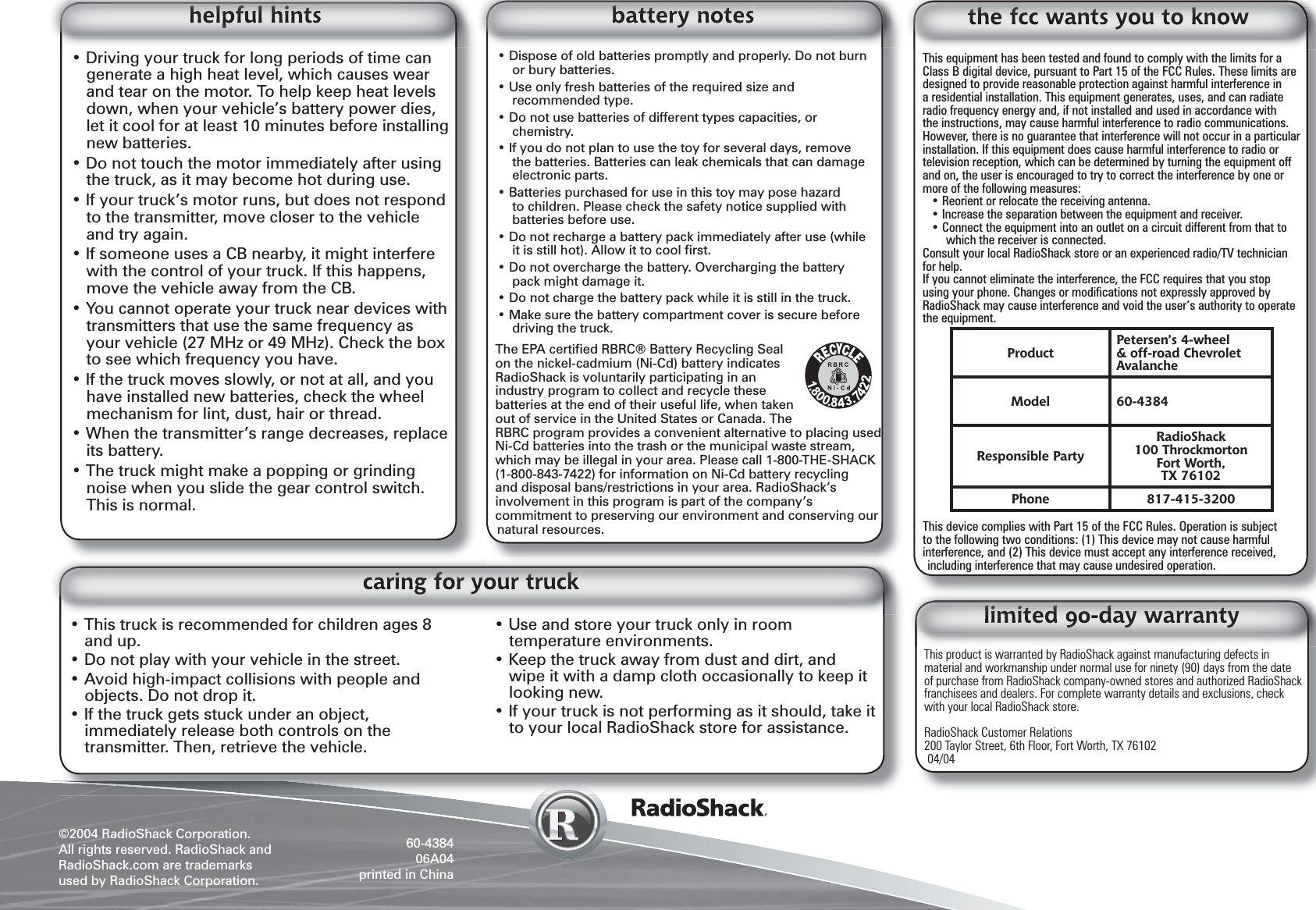&copy;2004 RadioShack Corporation.All rights reserved. RadioShack and RadioShack.com are trademarks used by RadioShack Corporation. 60-438406A04printed in ChinaThis product is warranted by RadioShack against manufacturing defects in material and workmanship under normal use for ninety (90) days from the date of purchase from RadioShack company-owned stores and authorized RadioShack franchisees and dealers. For complete warranty details and exclusions, check with your local RadioShack store.RadioShack Customer Relations200 Taylor Street, 6th Floor, Fort Worth, TX 7610204/04This equipment has been tested and found to comply with the limits for a Class B digital device, pursuant to Part 15 of the FCC Rules. These limits are designed to provide reasonable protection against harmful interference in a residential installation. This equipment generates, uses, and can radiate radio frequency energy and, if not installed and used in accordance with the instructions, may cause harmful interference to radio communications. However, there is no guarantee that interference will not occur in a particular installation. If this equipment does cause harmful interference to radio or television reception, which can be determined by turning the equipment off and on, the user is encouraged to try to correct the interference by one or more of the following measures:&bull; Reorient or relocate the receiving antenna.&bull; Increase the separation between the equipment and receiver. &bull; Connect the equipment into an outlet on a circuit different from that to which the receiver is connected. Consult your local RadioShack store or an experienced radio/TV technician for help.If you cannot eliminate the interference, the FCC requires that you stop using your phone. Changes or modiﬁ cations not expressly approved by RadioShack may cause interference and void the user&rsquo;s authority to operate the equipment.This device complies with Part 15 of the FCC Rules. Operation is subject to the following two conditions: (1) This device may not cause harmful interference, and (2) This device must accept any interference received, including interference that may cause undesired operation.&bull; Driving your truck for long periods of time can generate a high heat level, which causes wear and tear on the motor. To help keep heat levels down, when your vehicle&rsquo;s battery power dies, let it cool for at least 10 minutes before installing new batteries.&bull; Do not touch the motor immediately after using the truck, as it may become hot during use.&bull; If your truck&rsquo;s motor runs, but does not respond to the transmitter, move closer to the vehicle and try again.&bull; If someone uses a CB nearby, it might interfere with the control of your truck. If this happens, move the vehicle away from the CB.&bull; You cannot operate your truck near devices with transmitters that use the same frequency as your vehicle (27 MHz or 49 MHz). Check the box to see which frequency you have.&bull; If the truck moves slowly, or not at all, and you have installed new batteries, check the wheel mechanism for lint, dust, hair or thread.&bull; When the transmitter&rsquo;s range decreases, replace its battery.&bull; The truck might make a popping or grinding noise when you slide the gear control switch. This is normal.&bull; Dispose of old batteries promptly and properly. Do not burn or bury batteries.&bull; Use only fresh batteries of the required size and recommended type.&bull; Do not use batteries of different types capacities, or chemistry.&bull; If you do not plan to use the toy for several days, remove the batteries. Batteries can leak chemicals that can damage electronic parts.&bull; Batteries purchased for use in this toy may pose hazard to children. Please check the safety notice supplied with batteries before use.&bull; Do not recharge a battery pack immediately after use (while it is still hot). Allow it to cool ﬁ rst.&bull; Do not overcharge the battery. Overcharging the battery pack might damage it.&bull; Do not charge the battery pack while it is still in the truck.&bull; Make sure the battery compartment cover is secure before driving the truck.The EPA certiﬁ ed RBRC&reg; Battery Recycling Seal on the nickel-cadmium (Ni-Cd) battery indicates RadioShack is voluntarily participating in an industry program to collect and recycle these batteries at the end of their useful life, when taken out of service in the United States or Canada. The RBRC program provides a convenient alternative to placing used Ni-Cd batteries into the trash or the municipal waste stream, which may be illegal in your area. Please call 1-800-THE-SHACK (1-800-843-7422) for information on Ni-Cd battery recycling and disposal bans/restrictions in your area. RadioShack&rsquo;s involvement in this program is part of the company&rsquo;s commitment to preserving our environment and conserving our natural resources.ProductPetersen&rsquo;s 4-wheel &amp; off-road Chevrolet AvalancheModel 60-4384Responsible PartyRadioShack100 ThrockmortonFort Worth,TX 76102Phone 817-415-3200&bull; This truck is recommended for children ages 8 and up.&bull; Do not play with your vehicle in the street.&bull; Avoid high-impact collisions with people and objects. Do not drop it.&bull; If the truck gets stuck under an object, immediately release both controls on the transmitter. Then, retrieve the vehicle.&bull; Use and store your truck only in room temperature environments. &bull; Keep the truck away from dust and dirt, and wipe it with a damp cloth occasionally to keep it looking new.&bull; If your truck is not performing as it should, take it to your local RadioShack store for assistance. 