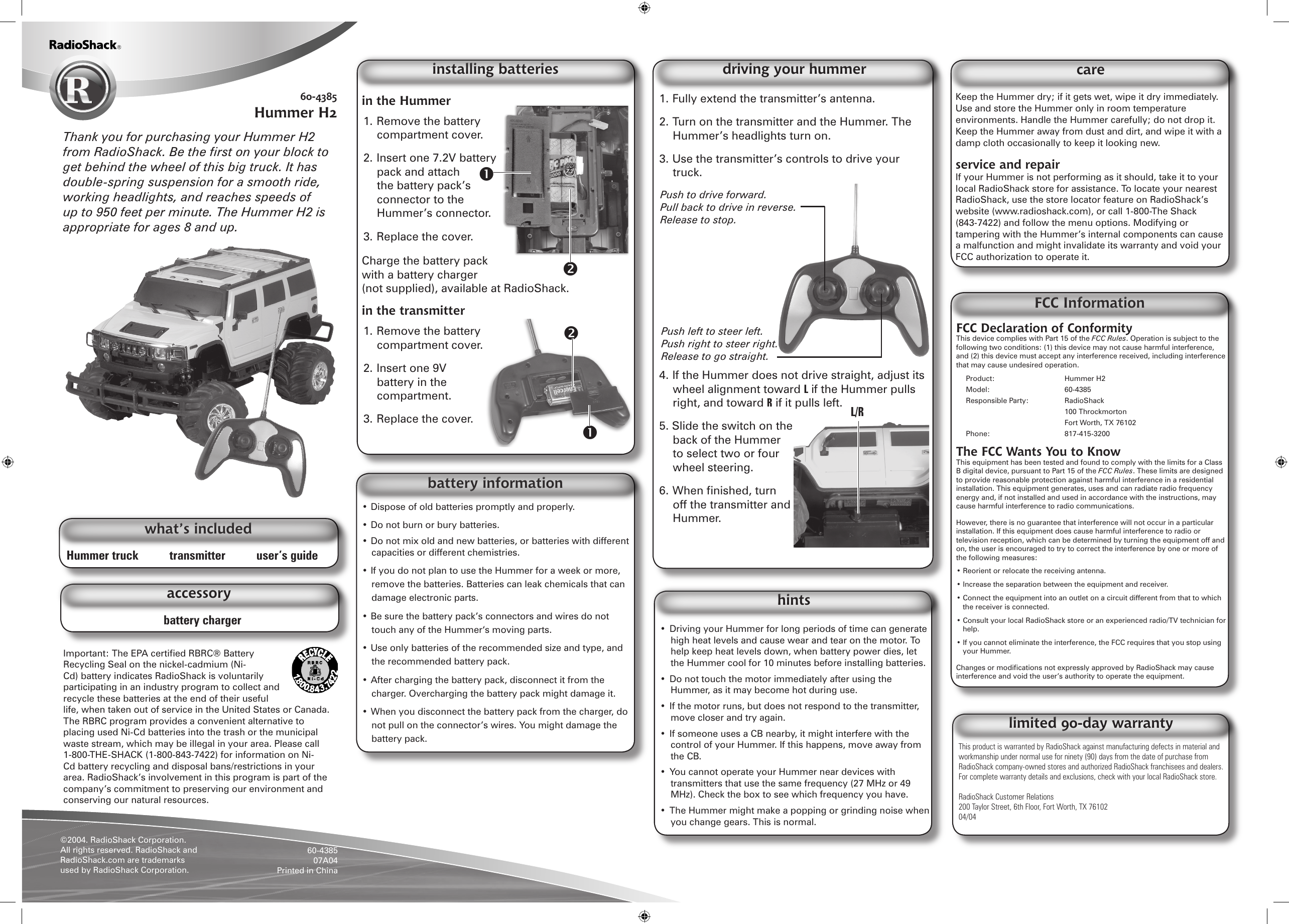 Hummer truck          transmitter          user&rsquo;s guidewhat&rsquo;s includedin the Hummer 1. Remove the battery compartment cover.2. Insert one 7.2V battery pack and attach the battery pack&rsquo;s connector to the Hummer&rsquo;s connector. 3. Replace the cover.Charge the battery pack with a battery charger (not supplied), available at RadioShack.in the transmitter1. Remove the battery compartment cover.2. Insert one 9V battery in the compartment. 3. Replace the cover.1. Fully extend the transmitter&rsquo;s antenna.2. Turn on the transmitter and the Hummer. The Hummer&rsquo;s headlights turn on.3. Use the transmitter&rsquo;s controls to drive your truck.4. If the Hummer does not drive straight, adjust its wheel alignment toward L if the Hummer pulls right, and toward R if it pulls left.5. Slide the switch on the back of the Hummer to select two or four wheel steering. 6. When ﬁnished, turn off the transmitter and Hummer.installing batteries60-4385Hummer H2driving your hummer&bull; Dispose of old batteries promptly and properly. &bull; Do not burn or bury batteries.&bull; Do not mix old and new batteries, or batteries with different capacities or different chemistries.&bull; If you do not plan to use the Hummer for a week or more, remove the batteries. Batteries can leak chemicals that can damage electronic parts.&bull; Be sure the battery pack&rsquo;s connectors and wires do not touch any of the Hummer&lsquo;s moving parts.&bull; Use only batteries of the recommended size and type, and the recommended battery pack.&bull; After charging the battery pack, disconnect it from the charger. Overcharging the battery pack might damage it.&bull; When you disconnect the battery pack from the charger, do not pull on the connector&rsquo;s wires. You might damage the battery pack.battery informationFCC Declaration of ConformityThis device complies with Part 15 of the FCC Rules. Operation is subject to the following two conditions: (1) this device may not cause harmful interference, and (2) this device must accept any interference received, including interference that may cause undesired operation. Product:    Hummer H2Model:    60-4385Responsible Party:  RadioShack      100 Throckmorton      Fort Worth, TX 76102Phone:    817-415-3200The FCC Wants You to KnowThis equipment has been tested and found to comply with the limits for a Class B digital device, pursuant to Part 15 of the FCC Rules. These limits are designed to provide reasonable protection against harmful interference in a residential installation. This equipment generates, uses and can radiate radio frequency energy and, if not installed and used in accordance with the instructions, may cause harmful interference to radio communications. However, there is no guarantee that interference will not occur in a particular installation. If this equipment does cause harmful interference to radio or television reception, which can be determined by turning the equipment off and on, the user is encouraged to try to correct the interference by one or more of the following measures:&bull; Reorient or relocate the receiving antenna.&bull; Increase the separation between the equipment and receiver. &bull; Connect the equipment into an outlet on a circuit different from that to which the receiver is connected. &bull; Consult your local RadioShack store or an experienced radio/TV technician for help.&bull; If you cannot eliminate the interference, the FCC requires that you stop using your Hummer. Changes or modiﬁcations not expressly approved by RadioShack may cause interference and void the user&rsquo;s authority to operate the equipment.FCC InformationThis product is warranted by RadioShack against manufacturing defects in material and workmanship under normal use for ninety (90) days from the date of purchase from RadioShack company-owned stores and authorized RadioShack franchisees and dealers. For complete warranty details and exclusions, check with your local RadioShack store.RadioShack Customer Relations200 Taylor Street, 6th Floor, Fort Worth, TX 7610204/04limited 90-day warrantyKeep the Hummer dry; if it gets wet, wipe it dry immediately. Use and store the Hummer only in room temperature environments. Handle the Hummer carefully; do not drop it. Keep the Hummer away from dust and dirt, and wipe it with a damp cloth occasionally to keep it looking new.service and repairIf your Hummer is not performing as it should, take it to your local RadioShack store for assistance. To locate your nearest RadioShack, use the store locator feature on RadioShack&rsquo;s website (www.radioshack.com), or call 1-800-The Shack (843-7422) and follow the menu options. Modifying or tampering with the Hummer&rsquo;s internal components can cause a malfunction and might invalidate its warranty and void your FCC authorization to operate it. care&bull;  Driving your Hummer for long periods of time can generate high heat levels and cause wear and tear on the motor. To help keep heat levels down, when battery power dies, let the Hummer cool for 10 minutes before installing batteries.&bull;  Do not touch the motor immediately after using the Hummer, as it may become hot during use.&bull;  If the motor runs, but does not respond to the transmitter, move closer and try again.&bull;  If someone uses a CB nearby, it might interfere with the control of your Hummer. If this happens, move away from the CB.&bull;  You cannot operate your Hummer near devices with transmitters that use the same frequency (27 MHz or 49 MHz). Check the box to see which frequency you have.&bull;  The Hummer might make a popping or grinding noise when you change gears. This is normal. hints&copy;2004. RadioShack Corporation. All rights reserved. RadioShack and RadioShack.com are trademarks used by RadioShack Corporation. 60-438507A04 Printed in ChinaThank you for purchasing your Hummer H2 from RadioShack. Be the ﬁrst on your block to get behind the wheel of this big truck. It has double-spring suspension for a smooth ride, working headlights, and reaches speeds of up to 950 feet per minute. The Hummer H2 is appropriate for ages 8 and up.Push left to steer left.  Push right to steer right.  Release to go straight.Push to drive forward.  Pull back to drive in reverse.  Release to stop.battery chargeraccessoryImportant: The EPA certiﬁed RBRC&reg; Battery Recycling Seal on the nickel-cadmium (Ni-Cd) battery indicates RadioShack is voluntarily participating in an industry program to collect and recycle these batteries at the end of their useful life, when taken out of service in the United States or Canada. The RBRC program provides a convenient alternative to placing used Ni-Cd batteries into the trash or the municipal waste stream, which may be illegal in your area. Please call 1-800-THE-SHACK (1-800-843-7422) for information on Ni-Cd battery recycling and disposal bans/restrictions in your area. RadioShack&rsquo;s involvement in this program is part of the company&rsquo;s commitment to preserving our environment and conserving our natural resources.L/R