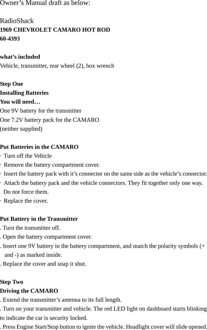  Owner&rsquo;s Manual draft as below:  RadioShack 1969 CHEVROLET CAMARO HOT ROD 60-4393  what&rsquo;s included Vehicle, transmitter, rear wheel (2), box wrench  Step One Installing Batteries You will need&hellip; One 9V battery for the transmitter One 7.2V battery pack for the CAMARO (neither supplied)    Put Batteries in the CAMARO &middot;  Turn off the Vehicle &middot;  Remove the battery compartment cover. &middot;  Insert the battery pack with it&rsquo;s connector on the same side as the vehicle&rsquo;s connector. &middot;  Attach the battery pack and the vehicle connectors. They fit together only one way. Do not force them. &middot;  Replace the cover.  Put Battery in the Transmitter . Turn the transmitter off. . Open the battery compartment cover. . Insert one 9V battery in the battery compartment, and match the polarity symbols (+ and -) as marked inside.   . Replace the cover and snap it shut.  Step Two Driving the CAMARO   . Extend the transmitter&rsquo;s antenna to its full length. . Turn on your transmitter and vehicle. The red LED light on dashboard starts blinking to indicate the car is security locked. . Press Engine Start/Stop button to ignite the vehicle. Headlight cover will slide opened. 