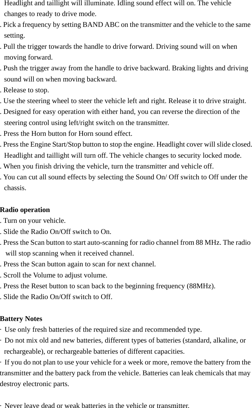 Headlight and taillight will illuminate. Idling sound effect will on. The vehicle changes to ready to drive mode. . Pick a frequency by setting BAND ABC on the transmitter and the vehicle to the same setting. . Pull the trigger towards the handle to drive forward. Driving sound will on when moving forward. . Push the trigger away from the handle to drive backward. Braking lights and driving sound will on when moving backward. . Release to stop. . Use the steering wheel to steer the vehicle left and right. Release it to drive straight. . Designed for easy operation with either hand, you can reverse the direction of the steering control using left/right switch on the transmitter. . Press the Horn button for Horn sound effect. . Press the Engine Start/Stop button to stop the engine. Headlight cover will slide closed. Headlight and taillight will turn off. The vehicle changes to security locked mode. . When you finish driving the vehicle, turn the transmitter and vehicle off. . You can cut all sound effects by selecting the Sound On/ Off switch to Off under the chassis.  Radio operation . Turn on your vehicle. . Slide the Radio On/Off switch to On. . Press the Scan button to start auto-scanning for radio channel from 88 MHz. The radio will stop scanning when it received channel. . Press the Scan button again to scan for next channel. . Scroll the Volume to adjust volume. . Press the Reset button to scan back to the beginning frequency (88MHz). . Slide the Radio On/Off switch to Off.   Battery Notes &middot;  Use only fresh batteries of the required size and recommended type. &middot;  Do not mix old and new batteries, different types of batteries (standard, alkaline, or rechargeable), or rechargeable batteries of different capacities. &middot;  If you do not plan to use your vehicle for a week or more, remove the battery from the transmitter and the battery pack from the vehicle. Batteries can leak chemicals that may destroy electronic parts.  &middot;  Never leave dead or weak batteries in the vehicle or transmitter. 