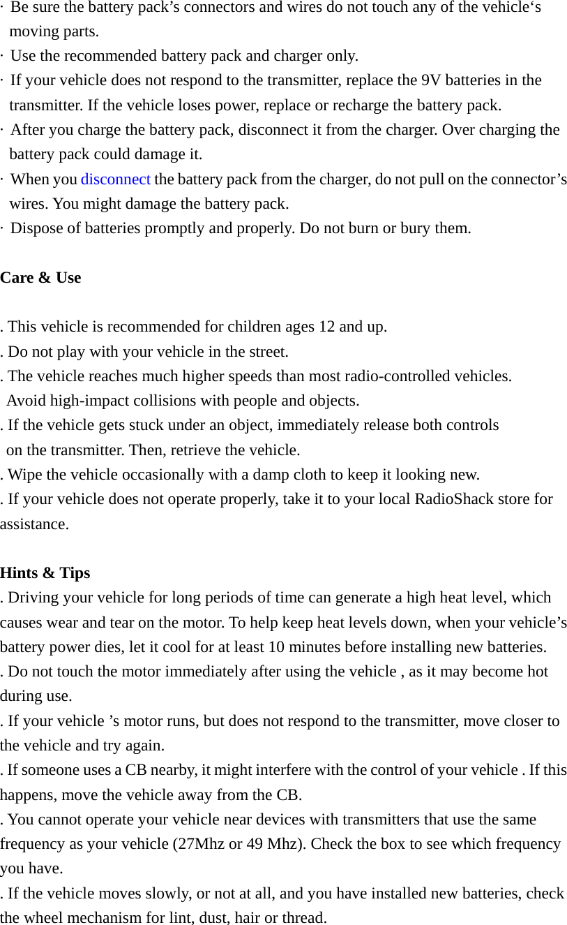 &middot;  Be sure the battery pack&rsquo;s connectors and wires do not touch any of the vehicle&lsquo;s moving parts. &middot;  Use the recommended battery pack and charger only. &middot;  If your vehicle does not respond to the transmitter, replace the 9V batteries in the transmitter. If the vehicle loses power, replace or recharge the battery pack. &middot;  After you charge the battery pack, disconnect it from the charger. Over charging the battery pack could damage it. &middot; When you disconnect the battery pack from the charger, do not pull on the connector&rsquo;s wires. You might damage the battery pack. &middot;  Dispose of batteries promptly and properly. Do not burn or bury them.  Care &amp; Use  . This vehicle is recommended for children ages 12 and up. . Do not play with your vehicle in the street. . The vehicle reaches much higher speeds than most radio-controlled vehicles.   Avoid high-impact collisions with people and objects. . If the vehicle gets stuck under an object, immediately release both controls   on the transmitter. Then, retrieve the vehicle. . Wipe the vehicle occasionally with a damp cloth to keep it looking new. . If your vehicle does not operate properly, take it to your local RadioShack store for assistance.  Hints &amp; Tips . Driving your vehicle for long periods of time can generate a high heat level, which causes wear and tear on the motor. To help keep heat levels down, when your vehicle&rsquo;s battery power dies, let it cool for at least 10 minutes before installing new batteries. . Do not touch the motor immediately after using the vehicle , as it may become hot during use. . If your vehicle &rsquo;s motor runs, but does not respond to the transmitter, move closer to the vehicle and try again. . If someone uses a CB nearby, it might interfere with the control of your vehicle . If this happens, move the vehicle away from the CB. . You cannot operate your vehicle near devices with transmitters that use the same frequency as your vehicle (27Mhz or 49 Mhz). Check the box to see which frequency you have. . If the vehicle moves slowly, or not at all, and you have installed new batteries, check the wheel mechanism for lint, dust, hair or thread. 