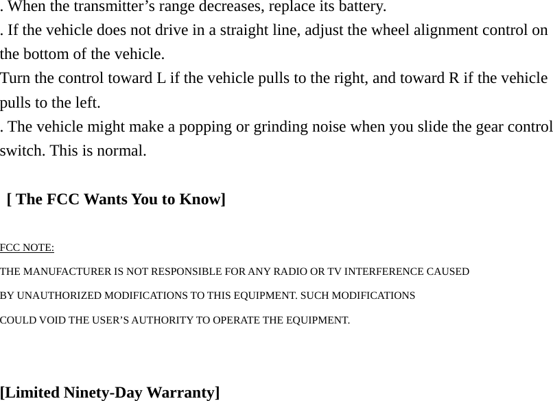 . When the transmitter&rsquo;s range decreases, replace its battery. . If the vehicle does not drive in a straight line, adjust the wheel alignment control on the bottom of the vehicle. Turn the control toward L if the vehicle pulls to the right, and toward R if the vehicle pulls to the left. . The vehicle might make a popping or grinding noise when you slide the gear control switch. This is normal.    [ The FCC Wants You to Know]  FCC NOTE: THE MANUFACTURER IS NOT RESPONSIBLE FOR ANY RADIO OR TV INTERFERENCE CAUSED BY UNAUTHORIZED MODIFICATIONS TO THIS EQUIPMENT. SUCH MODIFICATIONS COULD VOID THE USER&rsquo;S AUTHORITY TO OPERATE THE EQUIPMENT.   [Limited Ninety-Day Warranty]                     