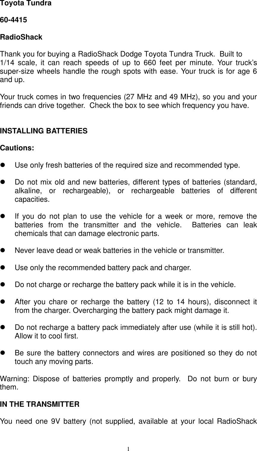  1Toyota Tundra  60-4415  RadioShack  Thank you for buying a RadioShack Dodge Toyota Tundra Truck.  Built to 1/14 scale, it can reach speeds of up to 660 feet per minute. Your truck&rsquo;s super-size wheels handle the rough spots with ease. Your truck is for age 6 and up.   Your truck comes in two frequencies (27 MHz and 49 MHz), so you and your friends can drive together.  Check the box to see which frequency you have.   INSTALLING BATTERIES  Cautions:     Use only fresh batteries of the required size and recommended type.    Do not mix old and new batteries, different types of batteries (standard, alkaline, or rechargeable), or rechargeable batteries of different capacities.    If you do not plan to use the vehicle for a week or more, remove the batteries from the transmitter and the vehicle.  Batteries can leak chemicals that can damage electronic parts.    Never leave dead or weak batteries in the vehicle or transmitter.    Use only the recommended battery pack and charger.    Do not charge or recharge the battery pack while it is in the vehicle.    After you chare or recharge the battery (12 to 14 hours), disconnect it from the charger. Overcharging the battery pack might damage it.    Do not recharge a battery pack immediately after use (while it is still hot). Allow it to cool first.    Be sure the battery connectors and wires are positioned so they do not touch any moving parts.  Warning: Dispose of batteries promptly and properly.  Do not burn or bury them.  IN THE TRANSMITTER  You need one 9V battery (not supplied, available at your local RadioShack 