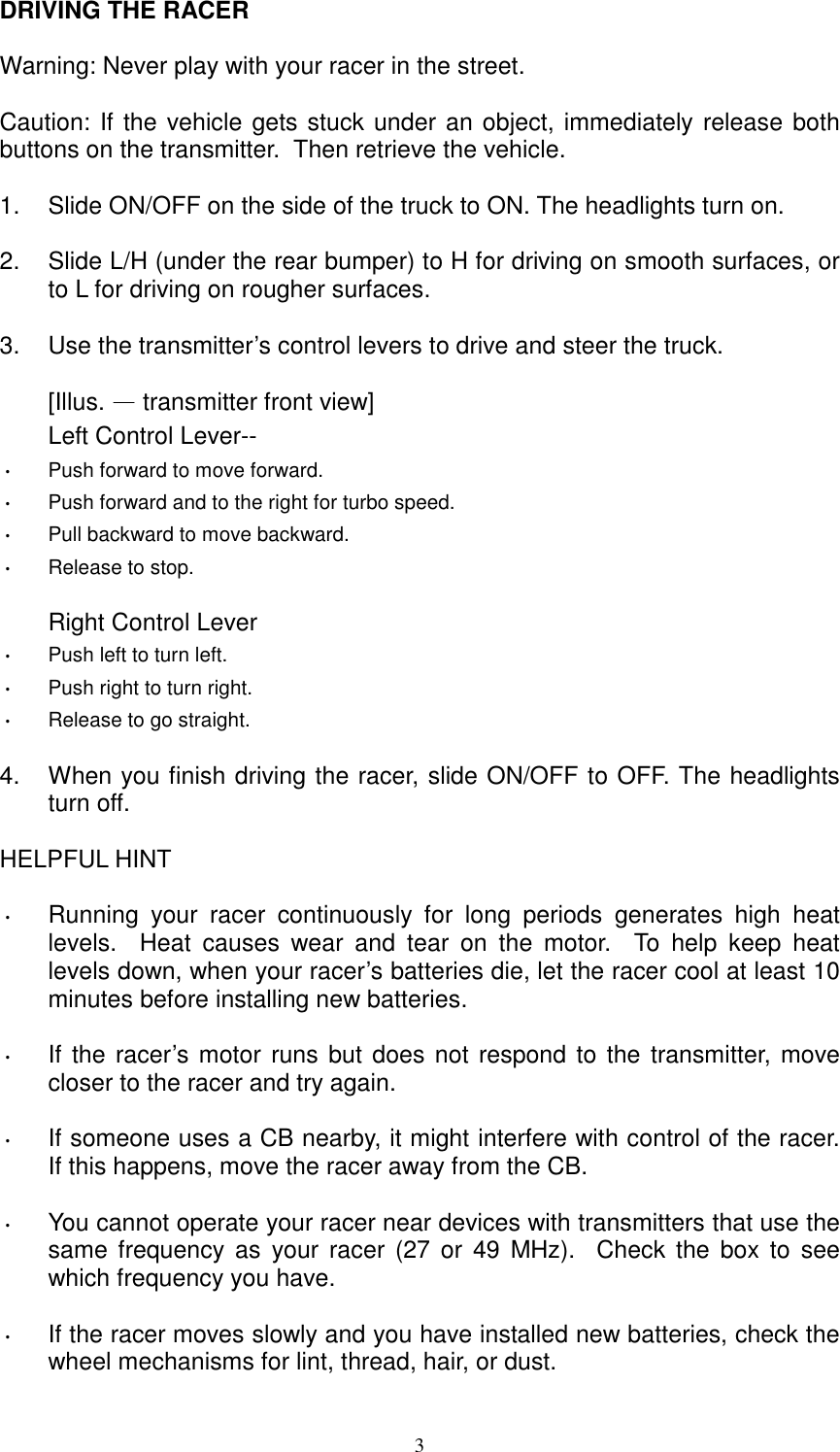  3 DRIVING THE RACER  Warning: Never play with your racer in the street.  Caution: If the vehicle gets stuck under an object, immediately release both buttons on the transmitter.  Then retrieve the vehicle.  1.  Slide ON/OFF on the side of the truck to ON. The headlights turn on.  2.  Slide L/H (under the rear bumper) to H for driving on smooth surfaces, or to L for driving on rougher surfaces.  3.  Use the transmitter&rsquo;s control levers to drive and steer the truck.  [Illus. &mdash; transmitter front view] Left Control Lever-- &bull;/Push forward to move forward. &bull;/Push forward and to the right for turbo speed. &bull;/Pull backward to move backward. &bull;/Release to stop.  Right Control Lever &bull;/Push left to turn left. &bull;/Push right to turn right. &bull;/Release to go straight.  4.  When you finish driving the racer, slide ON/OFF to OFF. The headlights turn off.  HELPFUL HINT  &bull;/Running your racer continuously for long periods generates high heat levels.  Heat causes wear and tear on the motor.  To help keep heat levels down, when your racer&rsquo;s batteries die, let the racer cool at least 10 minutes before installing new batteries.  &bull;/If the racer&rsquo;s motor runs but does not respond to the transmitter, move closer to the racer and try again.  &bull;/If someone uses a CB nearby, it might interfere with control of the racer.  If this happens, move the racer away from the CB.  &bull;/You cannot operate your racer near devices with transmitters that use the same frequency as your racer (27 or 49 MHz).  Check the box to see which frequency you have.  &bull;/If the racer moves slowly and you have installed new batteries, check the wheel mechanisms for lint, thread, hair, or dust. 