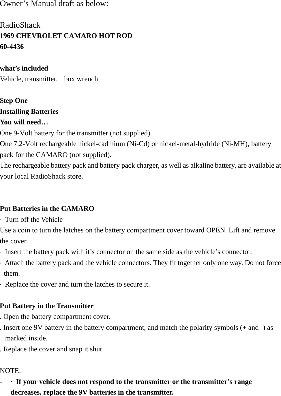  Owner&rsquo;s Manual draft as below:  RadioShack 1969 CHEVROLET CAMARO HOT ROD 60-4436  what&rsquo;s included Vehicle, transmitter,  box wrench  Step One Installing Batteries You will need&hellip; One 9-Volt battery for the transmitter (not supplied). One 7.2-Volt rechargeable nickel-cadmium (Ni-Cd) or nickel-metal-hydride (Ni-MH), battery pack for the CAMARO (not supplied). The rechargeable battery pack and battery pack charger, as well as alkaline battery, are available at your local RadioShack store.   Put Batteries in the CAMARO &middot;  Turn off the Vehicle Use a coin to turn the latches on the battery compartment cover toward OPEN. Lift and remove the cover. &middot;  Insert the battery pack with it&rsquo;s connector on the same side as the vehicle&rsquo;s connector. &middot;  Attach the battery pack and the vehicle connectors. They fit together only one way. Do not force them. &middot;  Replace the cover and turn the latches to secure it.  Put Battery in the Transmitter . Open the battery compartment cover. . Insert one 9V battery in the battery compartment, and match the polarity symbols (+ and -) as marked inside.   . Replace the cover and snap it shut.  NOTE: -  &middot;  If your vehicle does not respond to the transmitter or the transmitter&rsquo;s range decreases, replace the 9V batteries in the transmitter.   