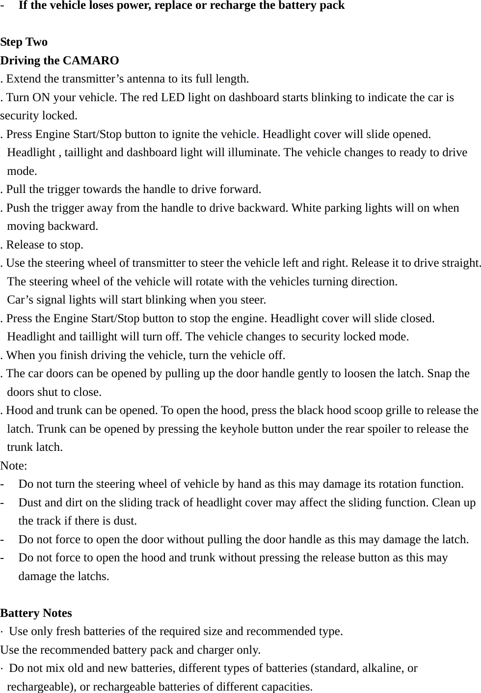 -  If the vehicle loses power, replace or recharge the battery pack  Step Two Driving the CAMARO   . Extend the transmitter&rsquo;s antenna to its full length. . Turn ON your vehicle. The red LED light on dashboard starts blinking to indicate the car is security locked. . Press Engine Start/Stop button to ignite the vehicle. Headlight cover will slide opened. Headlight , taillight and dashboard light will illuminate. The vehicle changes to ready to drive mode. . Pull the trigger towards the handle to drive forward.   . Push the trigger away from the handle to drive backward. White parking lights will on when moving backward. . Release to stop. . Use the steering wheel of transmitter to steer the vehicle left and right. Release it to drive straight. The steering wheel of the vehicle will rotate with the vehicles turning direction.   Car&rsquo;s signal lights will start blinking when you steer.   . Press the Engine Start/Stop button to stop the engine. Headlight cover will slide closed. Headlight and taillight will turn off. The vehicle changes to security locked mode. . When you finish driving the vehicle, turn the vehicle off. . The car doors can be opened by pulling up the door handle gently to loosen the latch. Snap the doors shut to close.   . Hood and trunk can be opened. To open the hood, press the black hood scoop grille to release the latch. Trunk can be opened by pressing the keyhole button under the rear spoiler to release the trunk latch. Note:  -  Do not turn the steering wheel of vehicle by hand as this may damage its rotation function. -  Dust and dirt on the sliding track of headlight cover may affect the sliding function. Clean up the track if there is dust. -  Do not force to open the door without pulling the door handle as this may damage the latch. -  Do not force to open the hood and trunk without pressing the release button as this may damage the latchs.  Battery Notes &middot;  Use only fresh batteries of the required size and recommended type. Use the recommended battery pack and charger only. &middot;  Do not mix old and new batteries, different types of batteries (standard, alkaline, or rechargeable), or rechargeable batteries of different capacities. 
