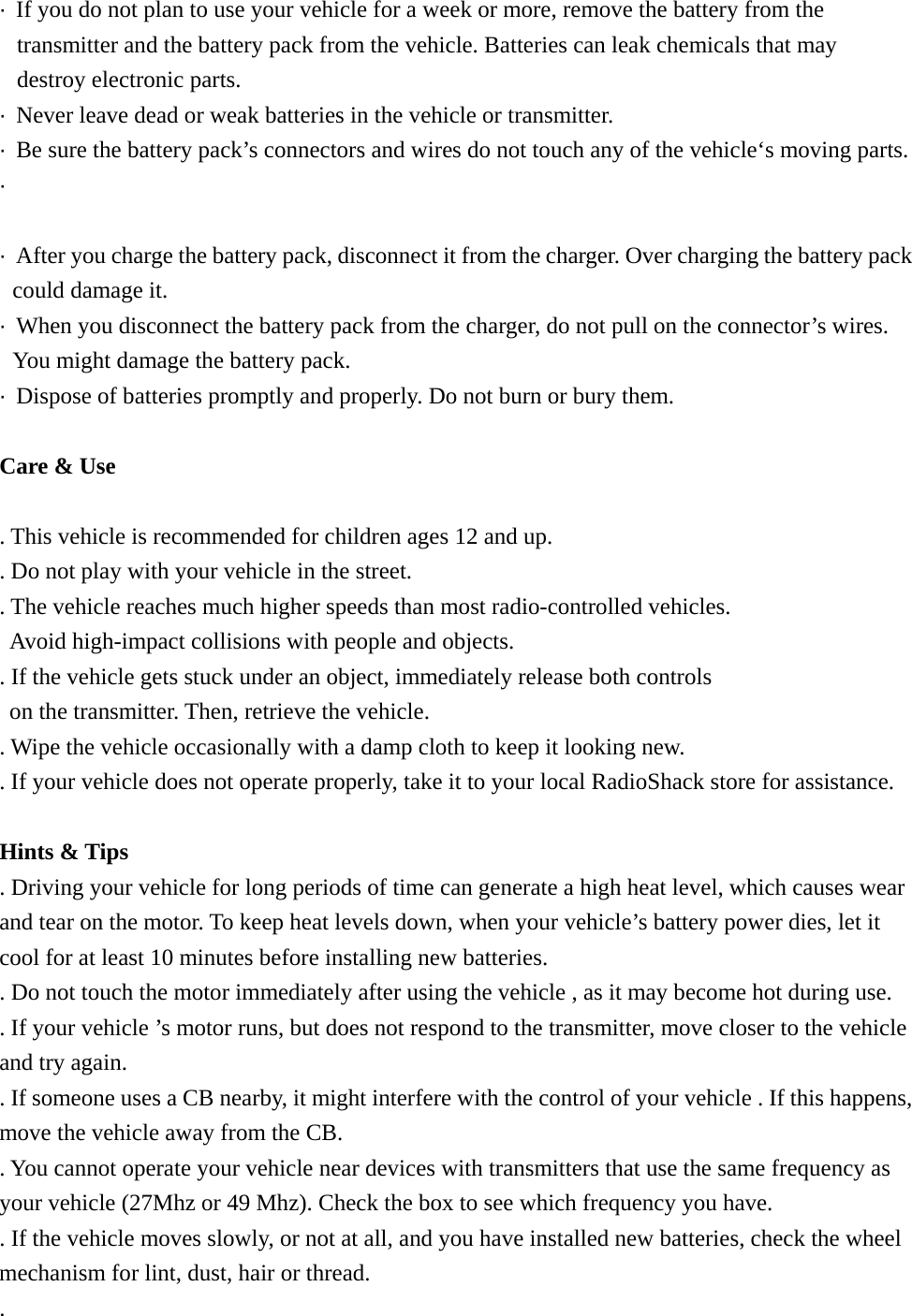&middot;  If you do not plan to use your vehicle for a week or more, remove the battery from the transmitter and the battery pack from the vehicle. Batteries can leak chemicals that may   destroy electronic parts. &middot;  Never leave dead or weak batteries in the vehicle or transmitter. &middot;  Be sure the battery pack&rsquo;s connectors and wires do not touch any of the vehicle&lsquo;s moving parts. &middot;   &middot;  After you charge the battery pack, disconnect it from the charger. Over charging the battery pack could damage it. &middot;  When you disconnect the battery pack from the charger, do not pull on the connector&rsquo;s wires. You might damage the battery pack. &middot;  Dispose of batteries promptly and properly. Do not burn or bury them.  Care &amp; Use  . This vehicle is recommended for children ages 12 and up. . Do not play with your vehicle in the street. . The vehicle reaches much higher speeds than most radio-controlled vehicles.   Avoid high-impact collisions with people and objects. . If the vehicle gets stuck under an object, immediately release both controls   on the transmitter. Then, retrieve the vehicle. . Wipe the vehicle occasionally with a damp cloth to keep it looking new. . If your vehicle does not operate properly, take it to your local RadioShack store for assistance.  Hints &amp; Tips . Driving your vehicle for long periods of time can generate a high heat level, which causes wear and tear on the motor. To keep heat levels down, when your vehicle&rsquo;s battery power dies, let it cool for at least 10 minutes before installing new batteries. . Do not touch the motor immediately after using the vehicle , as it may become hot during use. . If your vehicle &rsquo;s motor runs, but does not respond to the transmitter, move closer to the vehicle and try again. . If someone uses a CB nearby, it might interfere with the control of your vehicle . If this happens, move the vehicle away from the CB. . You cannot operate your vehicle near devices with transmitters that use the same frequency as your vehicle (27Mhz or 49 Mhz). Check the box to see which frequency you have. . If the vehicle moves slowly, or not at all, and you have installed new batteries, check the wheel mechanism for lint, dust, hair or thread. . 