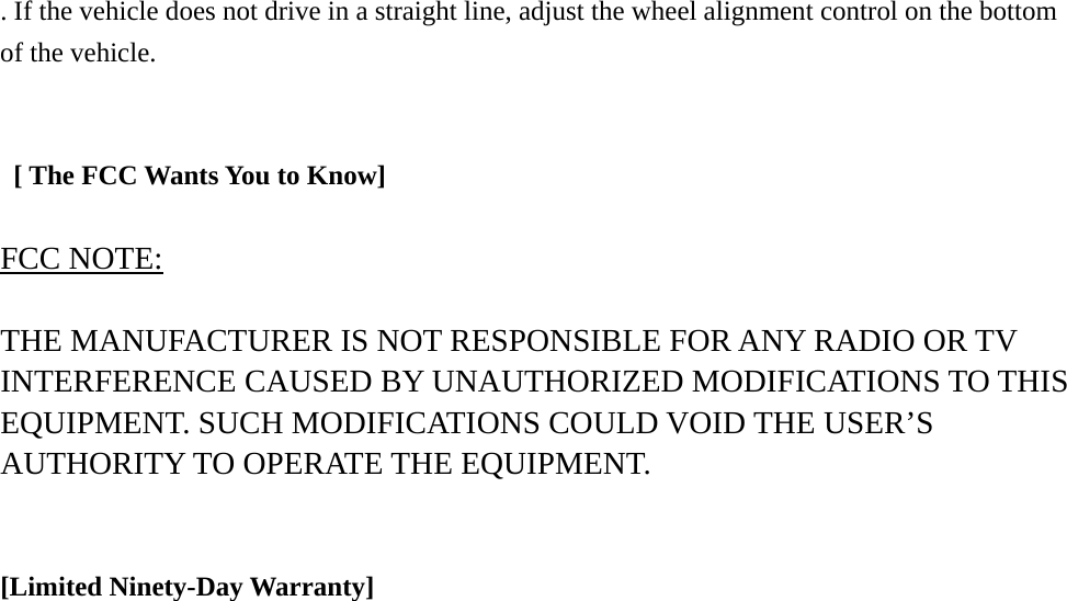 . If the vehicle does not drive in a straight line, adjust the wheel alignment control on the bottom of the vehicle.      [ The FCC Wants You to Know]  FCC NOTE:  THE MANUFACTURER IS NOT RESPONSIBLE FOR ANY RADIO OR TV INTERFERENCE CAUSED BY UNAUTHORIZED MODIFICATIONS TO THIS EQUIPMENT. SUCH MODIFICATIONS COULD VOID THE USER&rsquo;S AUTHORITY TO OPERATE THE EQUIPMENT.   [Limited Ninety-Day Warranty]                           