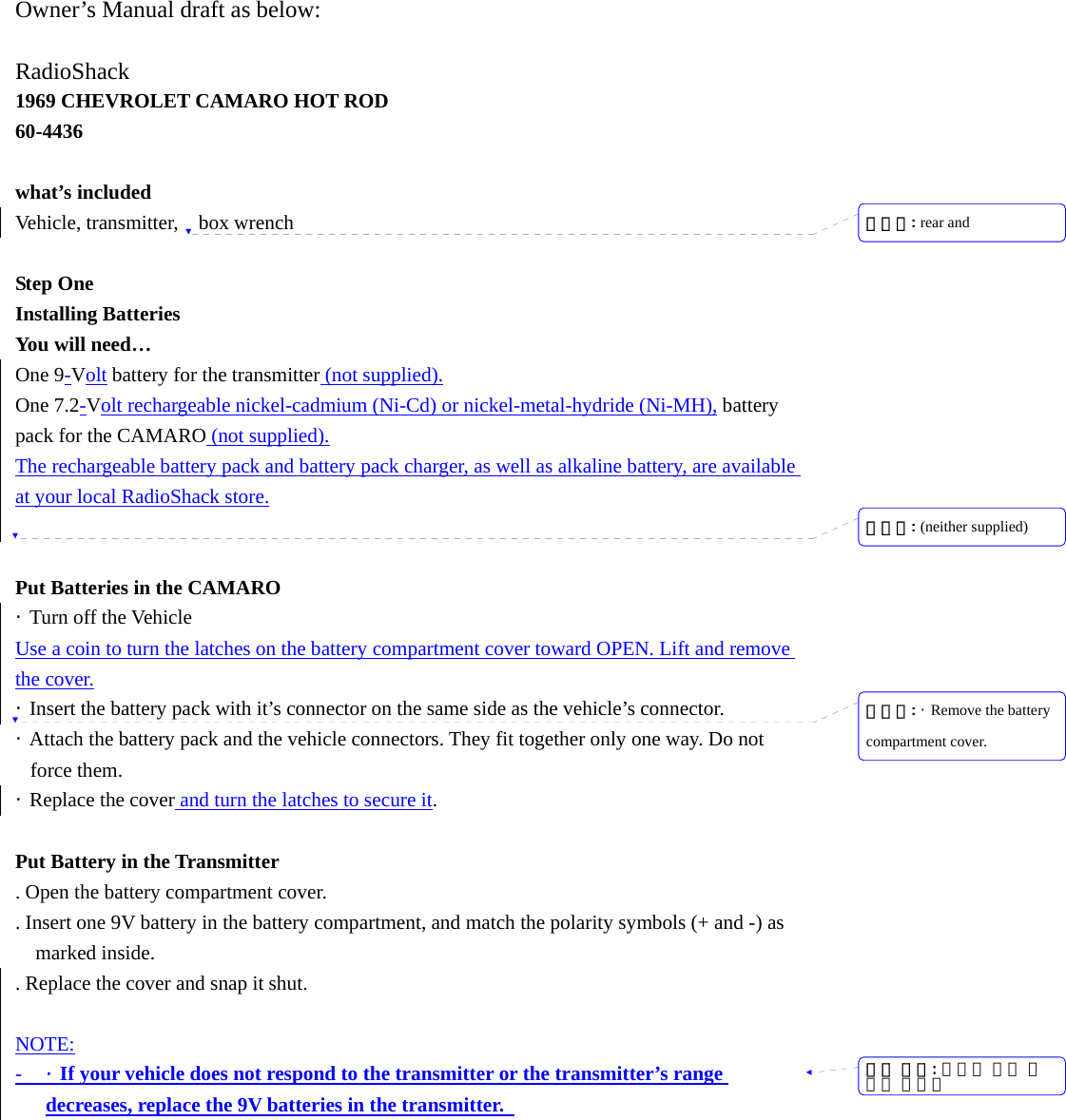  Owner&rsquo;s Manual draft as below:  RadioShack 1969 CHEVROLET CAMARO HOT ROD 60-4436  what&rsquo;s included Vehicle, transmitter,  box wrench  Step One Installing Batteries You will need&hellip; One 9-Volt battery for the transmitter (not supplied). One 7.2-Volt rechargeable nickel-cadmium (Ni-Cd) or nickel-metal-hydride (Ni-MH), battery pack for the CAMARO (not supplied). The rechargeable battery pack and battery pack charger, as well as alkaline battery, are available at your local RadioShack store.   Put Batteries in the CAMARO &middot; Turn off the Vehicle Use a coin to turn the latches on the battery compartment cover toward OPEN. Lift and remove the cover. &middot;  Insert the battery pack with it&rsquo;s connector on the same side as the vehicle&rsquo;s connector. &middot;  Attach the battery pack and the vehicle connectors. They fit together only one way. Do not force them. &middot;  Replace the cover and turn the latches to secure it.  Put Battery in the Transmitter . Open the battery compartment cover. . Insert one 9V battery in the battery compartment, and match the polarity symbols (+ and -) as marked inside.   . Replace the cover and snap it shut.  NOTE: - &middot;  If your vehicle does not respond to the transmitter or the transmitter&rsquo;s range decreases, replace the 9V batteries in the transmitter.   서식 있음: 글머리 기호 및번호 매기기삭제됨: rear and삭제됨: (neither supplied) 삭제됨: &middot;  Remove the battery compartment cover.