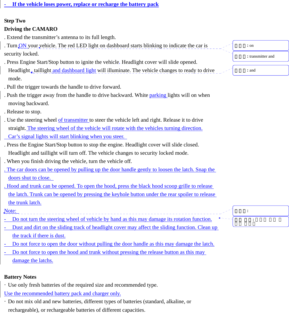 - If the vehicle loses power, replace or recharge the battery pack  Step Two Driving the CAMARO   . Extend the transmitter&rsquo;s antenna to its full length. . Turn ON your vehicle. The red LED light on dashboard starts blinking to indicate the car is security locked. . Press Engine Start/Stop button to ignite the vehicle. Headlight cover will slide opened. Headlight , taillight and dashboard light will illuminate. The vehicle changes to ready to drive mode. . Pull the trigger towards the handle to drive forward.   . Push the trigger away from the handle to drive backward. White parking lights will on when moving backward. . Release to stop. . Use the steering wheel of transmitter to steer the vehicle left and right. Release it to drive straight. The steering wheel of the vehicle will rotate with the vehicles turning direction.   Car&rsquo;s signal lights will start blinking when you steer.   . Press the Engine Start/Stop button to stop the engine. Headlight cover will slide closed. Headlight and taillight will turn off. The vehicle changes to security locked mode. . When you finish driving the vehicle, turn the vehicle off. . The car doors can be opened by pulling up the door handle gently to loosen the latch. Snap the doors shut to close.   . Hood and trunk can be opened. To open the hood, press the black hood scoop grille to release the latch. Trunk can be opened by pressing the keyhole button under the rear spoiler to release the trunk latch. Note:   - Do not turn the steering wheel of vehicle by hand as this may damage its rotation function. - Dust and dirt on the sliding track of headlight cover may affect the sliding function. Clean up the track if there is dust. - Do not force to open the door without pulling the door handle as this may damage the latch. - Do not force to open the hood and trunk without pressing the release button as this may damage the latchs.  Battery Notes &middot;  Use only fresh batteries of the required size and recommended type. Use the recommended battery pack and charger only. &middot;  Do not mix old and new batteries, different types of batteries (standard, alkaline, or rechargeable), or rechargeable batteries of different capacities. 서식 있음: 글머리 기호 및번호 매기기삭제됨: on 삭제됨: transmitter and 삭제됨: and 삭제됨: 