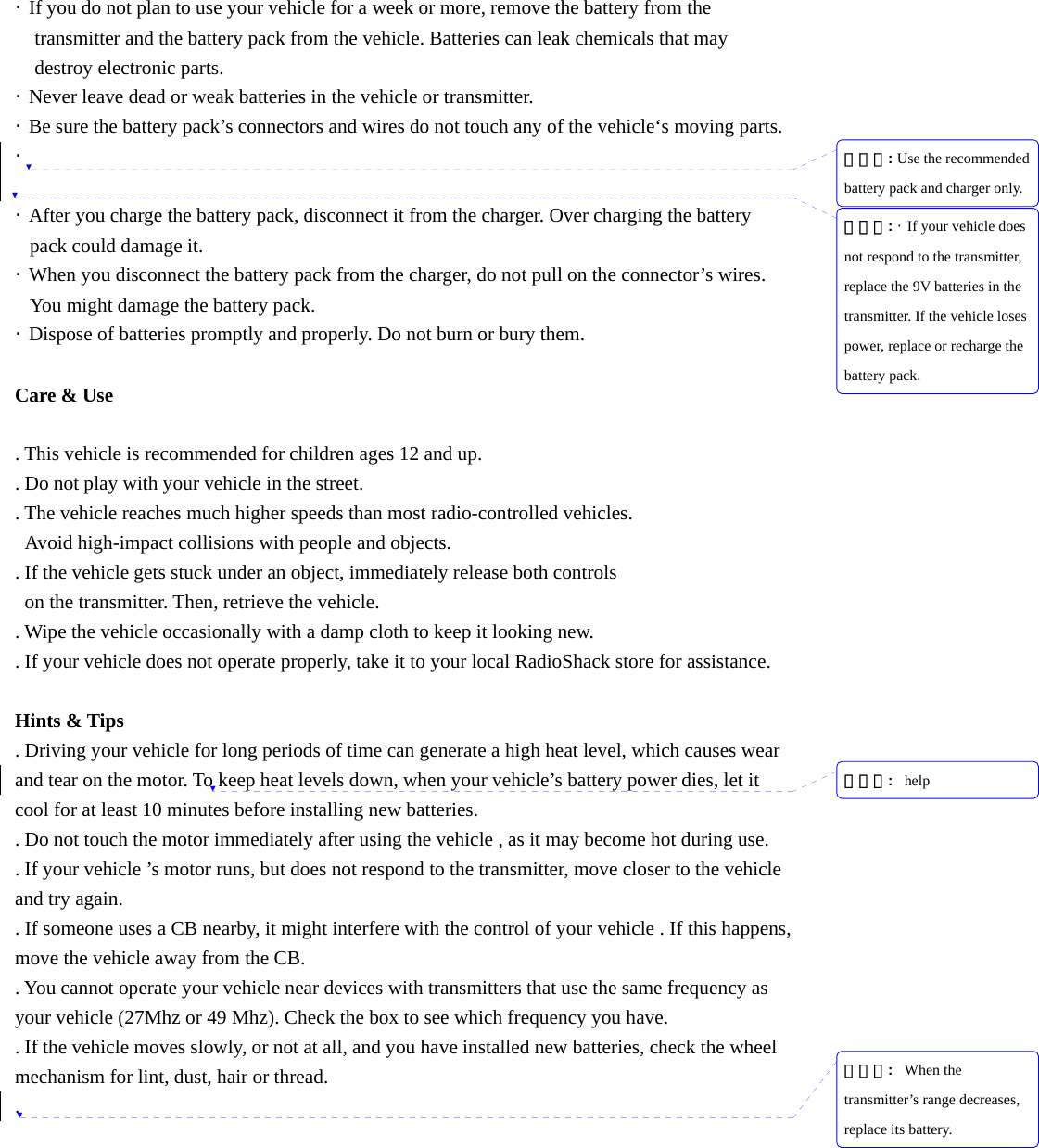 &middot;  If you do not plan to use your vehicle for a week or more, remove the battery from the transmitter and the battery pack from the vehicle. Batteries can leak chemicals that may   destroy electronic parts. &middot;  Never leave dead or weak batteries in the vehicle or transmitter. &middot;  Be sure the battery pack&rsquo;s connectors and wires do not touch any of the vehicle&lsquo;s moving parts. &middot;   &middot;  After you charge the battery pack, disconnect it from the charger. Over charging the battery pack could damage it. &middot;  When you disconnect the battery pack from the charger, do not pull on the connector&rsquo;s wires. You might damage the battery pack. &middot;  Dispose of batteries promptly and properly. Do not burn or bury them.  Care &amp; Use  . This vehicle is recommended for children ages 12 and up. . Do not play with your vehicle in the street. . The vehicle reaches much higher speeds than most radio-controlled vehicles.   Avoid high-impact collisions with people and objects. . If the vehicle gets stuck under an object, immediately release both controls   on the transmitter. Then, retrieve the vehicle. . Wipe the vehicle occasionally with a damp cloth to keep it looking new. . If your vehicle does not operate properly, take it to your local RadioShack store for assistance.  Hints &amp; Tips . Driving your vehicle for long periods of time can generate a high heat level, which causes wear and tear on the motor. To keep heat levels down, when your vehicle&rsquo;s battery power dies, let it cool for at least 10 minutes before installing new batteries. . Do not touch the motor immediately after using the vehicle , as it may become hot during use. . If your vehicle &rsquo;s motor runs, but does not respond to the transmitter, move closer to the vehicle and try again. . If someone uses a CB nearby, it might interfere with the control of your vehicle . If this happens, move the vehicle away from the CB. . You cannot operate your vehicle near devices with transmitters that use the same frequency as your vehicle (27Mhz or 49 Mhz). Check the box to see which frequency you have. . If the vehicle moves slowly, or not at all, and you have installed new batteries, check the wheel mechanism for lint, dust, hair or thread. . 삭제됨: Use the recommended battery pack and charger only.삭제됨: &middot;  If your vehicle does not respond to the transmitter, replace the 9V batteries in the transmitter. If the vehicle loses power, replace or recharge the battery pack.삭제됨:  help삭제됨:  When the transmitter&rsquo;s range decreases, replace its battery.