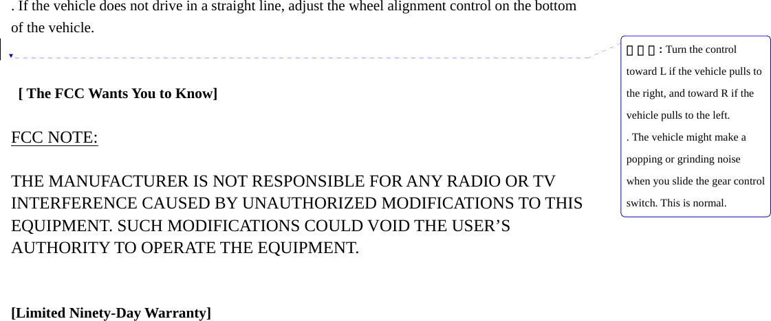 . If the vehicle does not drive in a straight line, adjust the wheel alignment control on the bottom of the vehicle.      [ The FCC Wants You to Know]  FCC NOTE:  THE MANUFACTURER IS NOT RESPONSIBLE FOR ANY RADIO OR TV INTERFERENCE CAUSED BY UNAUTHORIZED MODIFICATIONS TO THIS EQUIPMENT. SUCH MODIFICATIONS COULD VOID THE USER&rsquo;S AUTHORITY TO OPERATE THE EQUIPMENT.   [Limited Ninety-Day Warranty]                           삭제됨: Turn the control toward L if the vehicle pulls to the right, and toward R if the vehicle pulls to the left.. The vehicle might make a popping or grinding noise when you slide the gear control switch. This is normal.