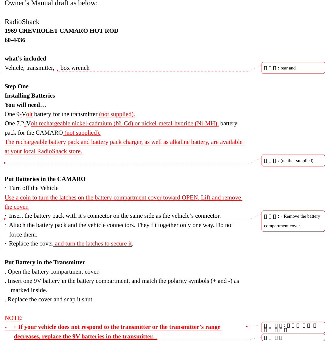 Owner&rsquo;s Manual draft as below:  RadioShack 1969 CHEVROLET CAMARO HOT ROD 60-4436  what&rsquo;s included Vehicle, transmitter,  box wrench  Step One Installing Batteries You will need&hellip; One 9-Volt battery for the transmitter (not supplied). One 7.2-Volt rechargeable nickel-cadmium (Ni-Cd) or nickel-metal-hydride (Ni-MH), battery pack for the CAMARO (not supplied). The rechargeable battery pack and battery pack charger, as well as alkaline battery, are available at your local RadioShack store.   Put Batteries in the CAMARO &middot; Turn off the Vehicle Use a coin to turn the latches on the battery compartment cover toward OPEN. Lift and remove the cover. &middot;  Insert the battery pack with it&rsquo;s connector on the same side as the vehicle&rsquo;s connector. &middot;  Attach the battery pack and the vehicle connectors. They fit together only one way. Do not force them. &middot;  Replace the cover and turn the latches to secure it.  Put Battery in the Transmitter . Open the battery compartment cover. . Insert one 9V battery in the battery compartment, and match the polarity symbols (+ and -) as marked inside.   . Replace the cover and snap it shut.  NOTE: - &middot;  If your vehicle does not respond to the transmitter or the transmitter&rsquo;s range decreases, replace the 9V batteries in the transmitter.   서식 있음: 글머리 기호 및번호 매기기서식 있음삭제됨: rear and삭제됨: (neither supplied) 삭제됨: &middot;  Remove the battery compartment cover.