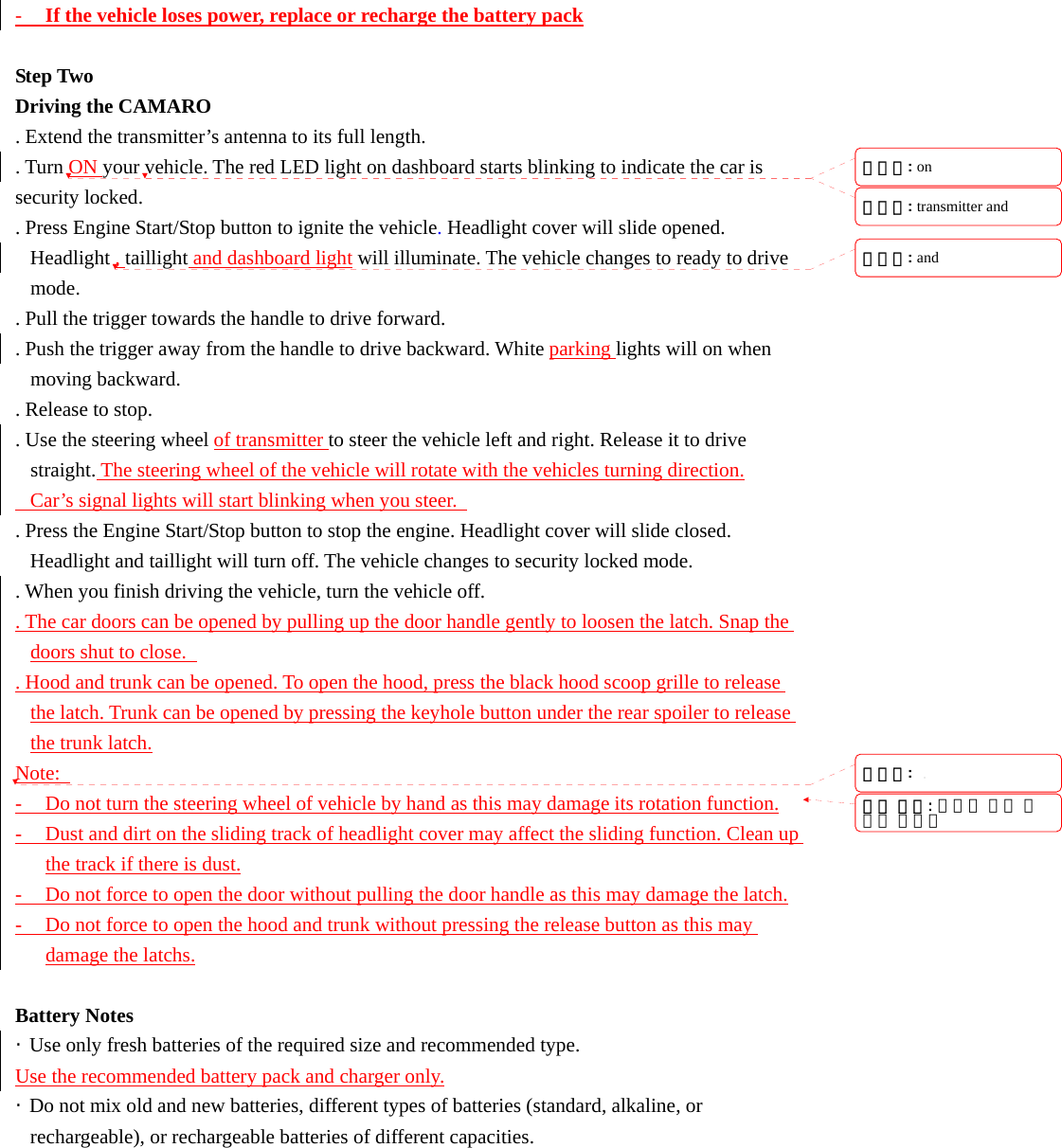 - If the vehicle loses power, replace or recharge the battery pack  Step Two Driving the CAMARO   . Extend the transmitter&rsquo;s antenna to its full length. . Turn ON your vehicle. The red LED light on dashboard starts blinking to indicate the car is security locked. . Press Engine Start/Stop button to ignite the vehicle. Headlight cover will slide opened. Headlight , taillight and dashboard light will illuminate. The vehicle changes to ready to drive mode. . Pull the trigger towards the handle to drive forward.   . Push the trigger away from the handle to drive backward. White parking lights will on when moving backward. . Release to stop. . Use the steering wheel of transmitter to steer the vehicle left and right. Release it to drive straight. The steering wheel of the vehicle will rotate with the vehicles turning direction.   Car&rsquo;s signal lights will start blinking when you steer.   . Press the Engine Start/Stop button to stop the engine. Headlight cover will slide closed. Headlight and taillight will turn off. The vehicle changes to security locked mode. . When you finish driving the vehicle, turn the vehicle off. . The car doors can be opened by pulling up the door handle gently to loosen the latch. Snap the doors shut to close.   . Hood and trunk can be opened. To open the hood, press the black hood scoop grille to release the latch. Trunk can be opened by pressing the keyhole button under the rear spoiler to release the trunk latch. Note:   - Do not turn the steering wheel of vehicle by hand as this may damage its rotation function. - Dust and dirt on the sliding track of headlight cover may affect the sliding function. Clean up the track if there is dust. - Do not force to open the door without pulling the door handle as this may damage the latch. - Do not force to open the hood and trunk without pressing the release button as this may damage the latchs.  Battery Notes &middot;  Use only fresh batteries of the required size and recommended type. Use the recommended battery pack and charger only. &middot;  Do not mix old and new batteries, different types of batteries (standard, alkaline, or rechargeable), or rechargeable batteries of different capacities. 서식 있음: 글머리 기호 및번호 매기기삭제됨: on 삭제됨: transmitter and 삭제됨: and 삭제됨: 