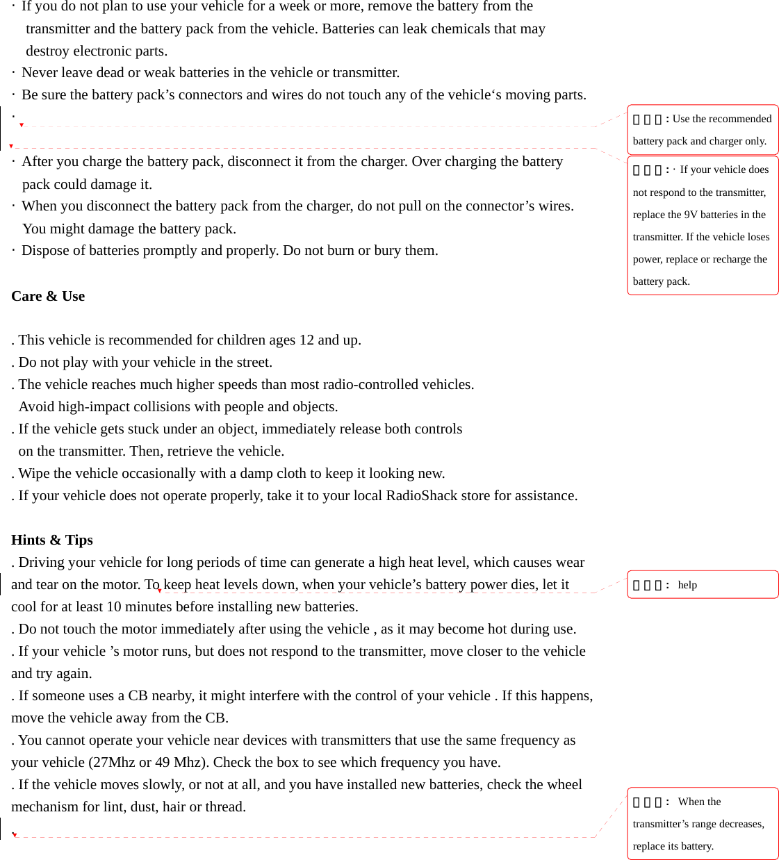 &middot;  If you do not plan to use your vehicle for a week or more, remove the battery from the transmitter and the battery pack from the vehicle. Batteries can leak chemicals that may   destroy electronic parts. &middot;  Never leave dead or weak batteries in the vehicle or transmitter. &middot;  Be sure the battery pack&rsquo;s connectors and wires do not touch any of the vehicle&lsquo;s moving parts. &middot;   &middot;  After you charge the battery pack, disconnect it from the charger. Over charging the battery pack could damage it. &middot;  When you disconnect the battery pack from the charger, do not pull on the connector&rsquo;s wires. You might damage the battery pack. &middot;  Dispose of batteries promptly and properly. Do not burn or bury them.  Care &amp; Use  . This vehicle is recommended for children ages 12 and up. . Do not play with your vehicle in the street. . The vehicle reaches much higher speeds than most radio-controlled vehicles.   Avoid high-impact collisions with people and objects. . If the vehicle gets stuck under an object, immediately release both controls   on the transmitter. Then, retrieve the vehicle. . Wipe the vehicle occasionally with a damp cloth to keep it looking new. . If your vehicle does not operate properly, take it to your local RadioShack store for assistance.  Hints &amp; Tips . Driving your vehicle for long periods of time can generate a high heat level, which causes wear and tear on the motor. To keep heat levels down, when your vehicle&rsquo;s battery power dies, let it cool for at least 10 minutes before installing new batteries. . Do not touch the motor immediately after using the vehicle , as it may become hot during use. . If your vehicle &rsquo;s motor runs, but does not respond to the transmitter, move closer to the vehicle and try again. . If someone uses a CB nearby, it might interfere with the control of your vehicle . If this happens, move the vehicle away from the CB. . You cannot operate your vehicle near devices with transmitters that use the same frequency as your vehicle (27Mhz or 49 Mhz). Check the box to see which frequency you have. . If the vehicle moves slowly, or not at all, and you have installed new batteries, check the wheel mechanism for lint, dust, hair or thread. . 삭제됨: Use the recommended battery pack and charger only.삭제됨: &middot;  If your vehicle does not respond to the transmitter, replace the 9V batteries in the transmitter. If the vehicle loses power, replace or recharge the battery pack.삭제됨:  help삭제됨:  When the transmitter&rsquo;s range decreases, replace its battery.