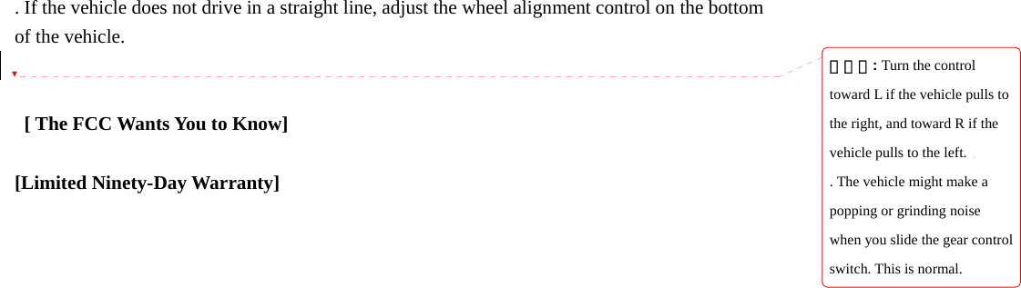. If the vehicle does not drive in a straight line, adjust the wheel alignment control on the bottom of the vehicle.      [ The FCC Wants You to Know]  [Limited Ninety-Day Warranty]                                   삭제됨: Turn the control toward L if the vehicle pulls to the right, and toward R if the vehicle pulls to the left.. The vehicle might make a popping or grinding noise when you slide the gear control switch. This is normal.