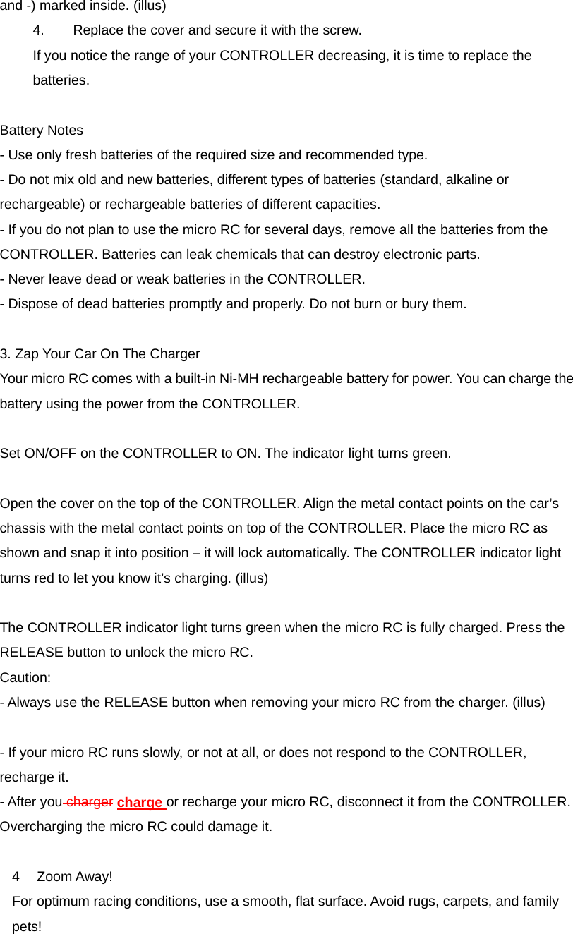 and -) marked inside. (illus) 4.      Replace the cover and secure it with the screw. If you notice the range of your CONTROLLER decreasing, it is time to replace the batteries.  Battery Notes - Use only fresh batteries of the required size and recommended type. - Do not mix old and new batteries, different types of batteries (standard, alkaline or rechargeable) or rechargeable batteries of different capacities. - If you do not plan to use the micro RC for several days, remove all the batteries from the CONTROLLER. Batteries can leak chemicals that can destroy electronic parts. - Never leave dead or weak batteries in the CONTROLLER. - Dispose of dead batteries promptly and properly. Do not burn or bury them.  3. Zap Your Car On The Charger Your micro RC comes with a built-in Ni-MH rechargeable battery for power. You can charge the battery using the power from the CONTROLLER.  Set ON/OFF on the CONTROLLER to ON. The indicator light turns green.    Open the cover on the top of the CONTROLLER. Align the metal contact points on the car&rsquo;s chassis with the metal contact points on top of the CONTROLLER. Place the micro RC as shown and snap it into position &ndash; it will lock automatically. The CONTROLLER indicator light turns red to let you know it&rsquo;s charging. (illus)  The CONTROLLER indicator light turns green when the micro RC is fully charged. Press the RELEASE button to unlock the micro RC. Caution:  - Always use the RELEASE button when removing your micro RC from the charger. (illus)  - If your micro RC runs slowly, or not at all, or does not respond to the CONTROLLER, recharge it. - After you charger charge or recharge your micro RC, disconnect it from the CONTROLLER. Overcharging the micro RC could damage it.  4 Zoom Away! For optimum racing conditions, use a smooth, flat surface. Avoid rugs, carpets, and family pets! 