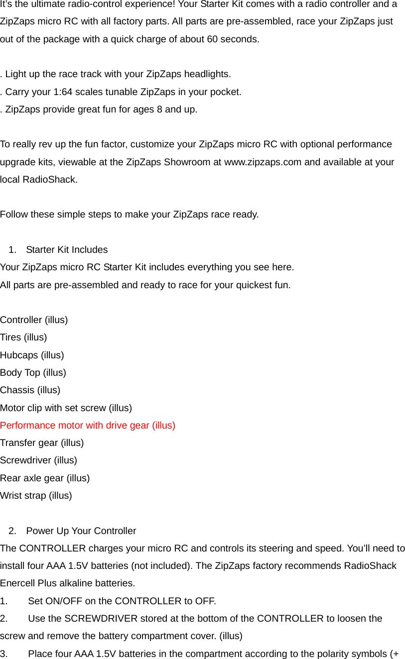 It&rsquo;s the ultimate radio-control experience! Your Starter Kit comes with a radio controller and a ZipZaps micro RC with all factory parts. All parts are pre-assembled, race your ZipZaps just out of the package with a quick charge of about 60 seconds.  . Light up the race track with your ZipZaps headlights. . Carry your 1:64 scales tunable ZipZaps in your pocket. . ZipZaps provide great fun for ages 8 and up.  To really rev up the fun factor, customize your ZipZaps micro RC with optional performance upgrade kits, viewable at the ZipZaps Showroom at www.zipzaps.com and available at your local RadioShack.  Follow these simple steps to make your ZipZaps race ready.  1.  Starter Kit Includes Your ZipZaps micro RC Starter Kit includes everything you see here.   All parts are pre-assembled and ready to race for your quickest fun.  Controller (illus) Tires (illus) Hubcaps (illus) Body Top (illus) Chassis (illus) Motor clip with set screw (illus) Performance motor with drive gear (illus) Transfer gear (illus) Screwdriver (illus) Rear axle gear (illus) Wrist strap (illus)  2.  Power Up Your Controller The CONTROLLER charges your micro RC and controls its steering and speed. You&rsquo;ll need to install four AAA 1.5V batteries (not included). The ZipZaps factory recommends RadioShack Enercell Plus alkaline batteries. 1.    Set ON/OFF on the CONTROLLER to OFF. 2.      Use the SCREWDRIVER stored at the bottom of the CONTROLLER to loosen the screw and remove the battery compartment cover. (illus) 3.    Place four AAA 1.5V batteries in the compartment according to the polarity symbols (+ 