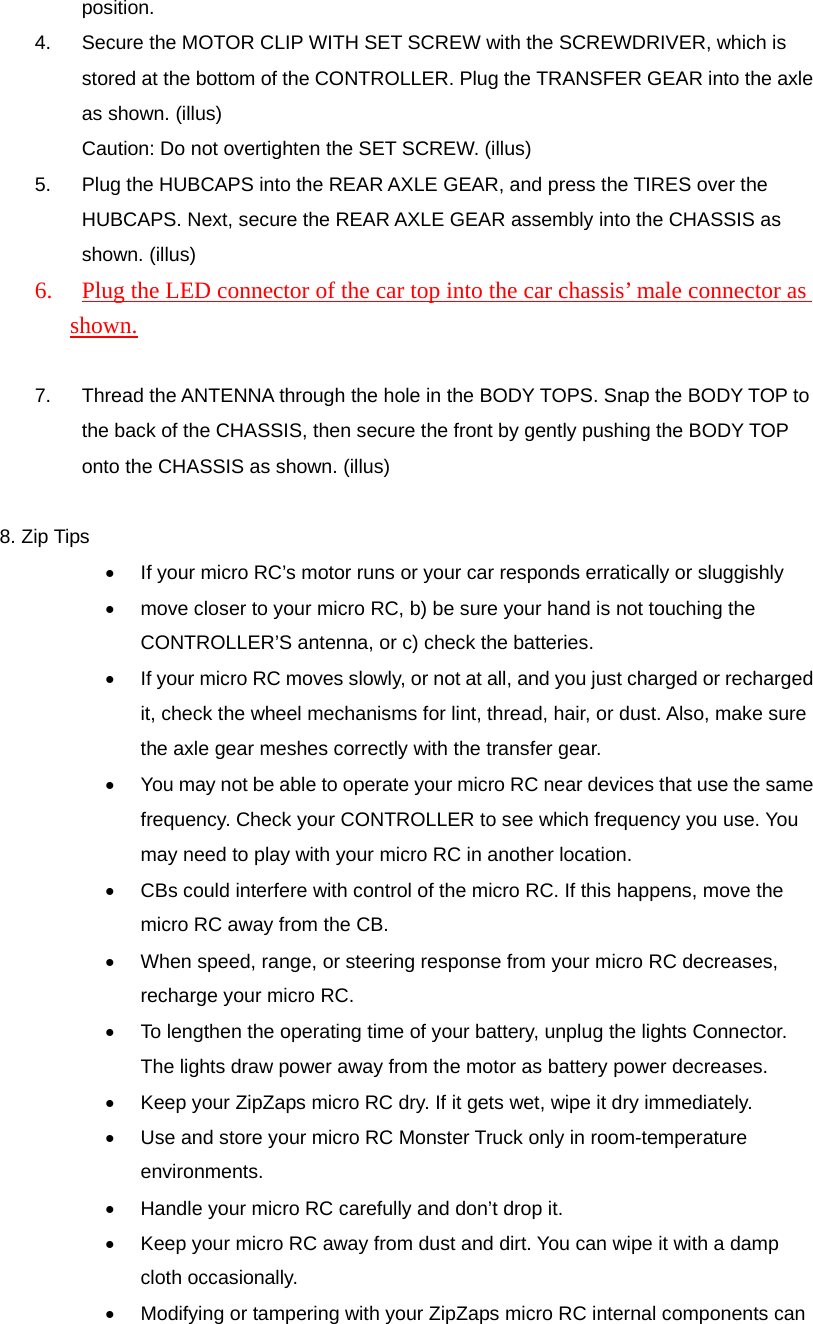 position. 4.  Secure the MOTOR CLIP WITH SET SCREW with the SCREWDRIVER, which is stored at the bottom of the CONTROLLER. Plug the TRANSFER GEAR into the axle as shown. (illus) Caution: Do not overtighten the SET SCREW. (illus) 5.  Plug the HUBCAPS into the REAR AXLE GEAR, and press the TIRES over the HUBCAPS. Next, secure the REAR AXLE GEAR assembly into the CHASSIS as shown. (illus) 6.  Plug the LED connector of the car top into the car chassis&rsquo; male connector as shown.  7.  Thread the ANTENNA through the hole in the BODY TOPS. Snap the BODY TOP to the back of the CHASSIS, then secure the front by gently pushing the BODY TOP onto the CHASSIS as shown. (illus)  8. Zip Tips &bull;  If your micro RC&rsquo;s motor runs or your car responds erratically or sluggishly   &bull;  move closer to your micro RC, b) be sure your hand is not touching the CONTROLLER&rsquo;S antenna, or c) check the batteries. &bull;  If your micro RC moves slowly, or not at all, and you just charged or recharged it, check the wheel mechanisms for lint, thread, hair, or dust. Also, make sure the axle gear meshes correctly with the transfer gear. &bull;  You may not be able to operate your micro RC near devices that use the same frequency. Check your CONTROLLER to see which frequency you use. You may need to play with your micro RC in another location. &bull;  CBs could interfere with control of the micro RC. If this happens, move the micro RC away from the CB. &bull;  When speed, range, or steering response from your micro RC decreases, recharge your micro RC. &bull;  To lengthen the operating time of your battery, unplug the lights Connector. The lights draw power away from the motor as battery power decreases. &bull;  Keep your ZipZaps micro RC dry. If it gets wet, wipe it dry immediately. &bull;  Use and store your micro RC Monster Truck only in room-temperature environments. &bull;  Handle your micro RC carefully and don&rsquo;t drop it. &bull;  Keep your micro RC away from dust and dirt. You can wipe it with a damp cloth occasionally. &bull;  Modifying or tampering with your ZipZaps micro RC internal components can 