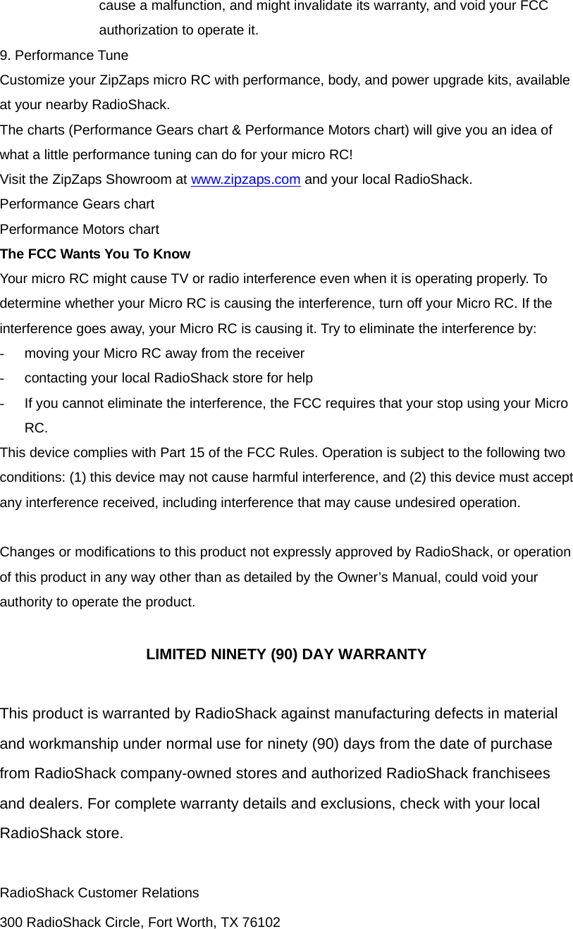 cause a malfunction, and might invalidate its warranty, and void your FCC authorization to operate it. 9. Performance Tune Customize your ZipZaps micro RC with performance, body, and power upgrade kits, available at your nearby RadioShack. The charts (Performance Gears chart &amp; Performance Motors chart) will give you an idea of what a little performance tuning can do for your micro RC! Visit the ZipZaps Showroom at www.zipzaps.com and your local RadioShack. Performance Gears chart Performance Motors chart The FCC Wants You To Know Your micro RC might cause TV or radio interference even when it is operating properly. To determine whether your Micro RC is causing the interference, turn off your Micro RC. If the interference goes away, your Micro RC is causing it. Try to eliminate the interference by:   -  moving your Micro RC away from the receiver -  contacting your local RadioShack store for help -  If you cannot eliminate the interference, the FCC requires that your stop using your Micro RC. This device complies with Part 15 of the FCC Rules. Operation is subject to the following two conditions: (1) this device may not cause harmful interference, and (2) this device must accept any interference received, including interference that may cause undesired operation.    Changes or modifications to this product not expressly approved by RadioShack, or operation of this product in any way other than as detailed by the Owner&rsquo;s Manual, could void your authority to operate the product.  LIMITED NINETY (90) DAY WARRANTY  This product is warranted by RadioShack against manufacturing defects in material and workmanship under normal use for ninety (90) days from the date of purchase from RadioShack company-owned stores and authorized RadioShack franchisees and dealers. For complete warranty details and exclusions, check with your local RadioShack store.  RadioShack Customer Relations 300 RadioShack Circle, Fort Worth, TX 76102 