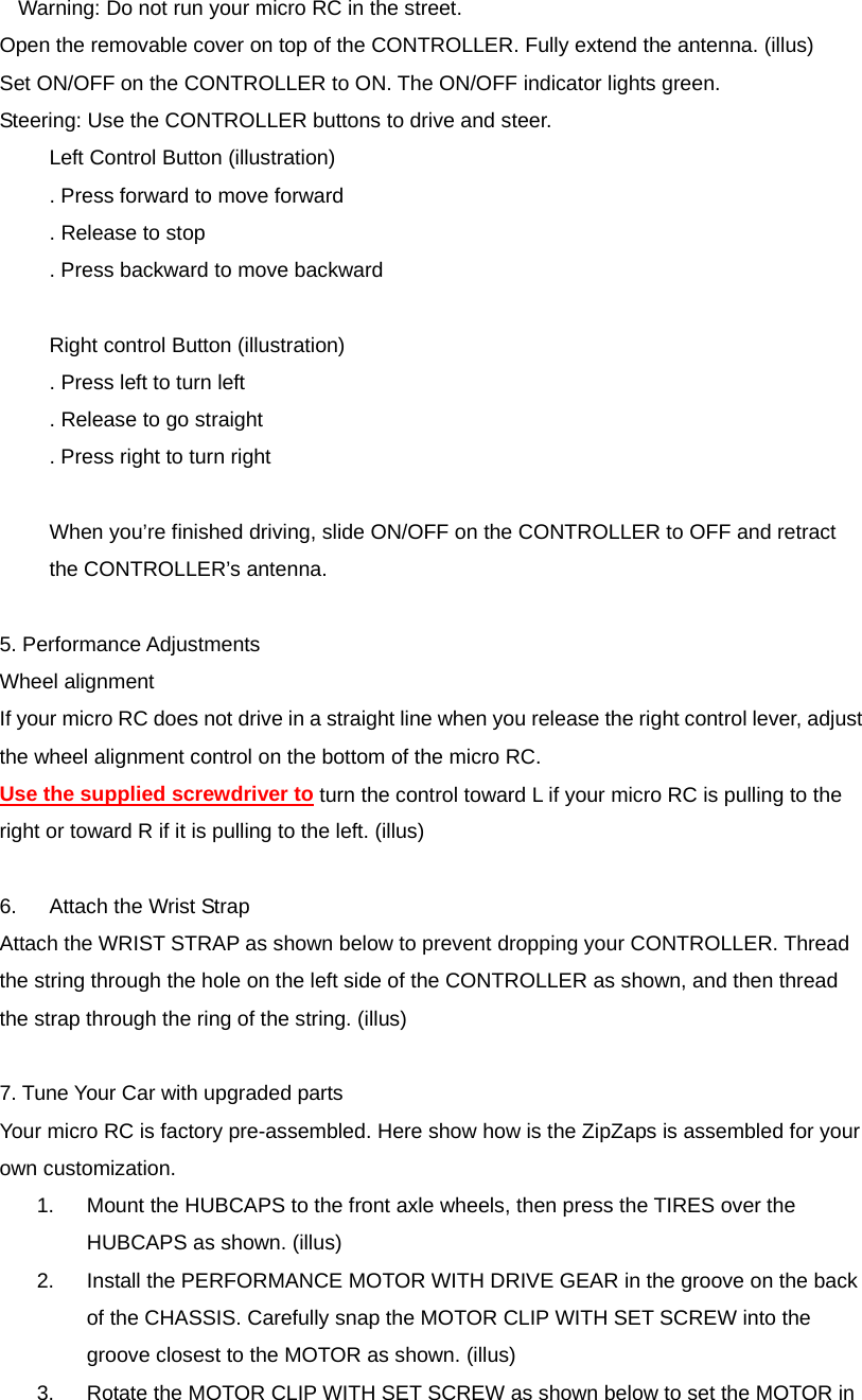 Warning: Do not run your micro RC in the street. Open the removable cover on top of the CONTROLLER. Fully extend the antenna. (illus)   Set ON/OFF on the CONTROLLER to ON. The ON/OFF indicator lights green. Steering: Use the CONTROLLER buttons to drive and steer. Left Control Button (illustration) . Press forward to move forward . Release to stop . Press backward to move backward  Right control Button (illustration) . Press left to turn left . Release to go straight . Press right to turn right  When you&rsquo;re finished driving, slide ON/OFF on the CONTROLLER to OFF and retract the CONTROLLER&rsquo;s antenna.  5. Performance Adjustments Wheel alignment If your micro RC does not drive in a straight line when you release the right control lever, adjust the wheel alignment control on the bottom of the micro RC. Use the supplied screwdriver to turn the control toward L if your micro RC is pulling to the right or toward R if it is pulling to the left. (illus)  6.  Attach the Wrist Strap Attach the WRIST STRAP as shown below to prevent dropping your CONTROLLER. Thread the string through the hole on the left side of the CONTROLLER as shown, and then thread the strap through the ring of the string. (illus)  7. Tune Your Car with upgraded parts Your micro RC is factory pre-assembled. Here show how is the ZipZaps is assembled for your own customization. 1.  Mount the HUBCAPS to the front axle wheels, then press the TIRES over the HUBCAPS as shown. (illus) 2.  Install the PERFORMANCE MOTOR WITH DRIVE GEAR in the groove on the back of the CHASSIS. Carefully snap the MOTOR CLIP WITH SET SCREW into the groove closest to the MOTOR as shown. (illus) 3.  Rotate the MOTOR CLIP WITH SET SCREW as shown below to set the MOTOR in 