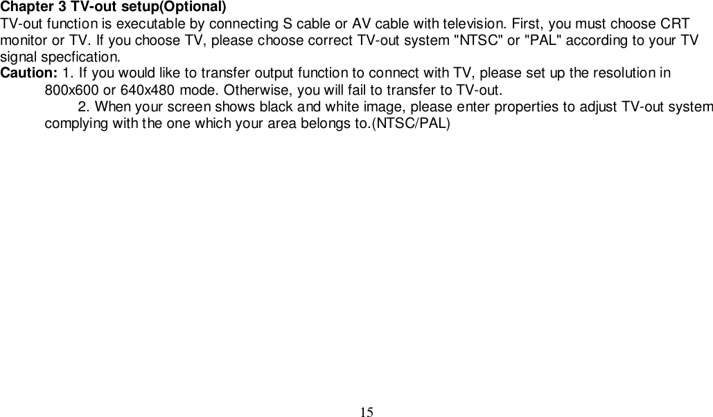 15Chapter 3 TV-out setup(Optional)TV-out function is executable by connecting S cable or AV cable with television. First, you must choose CRTmonitor or TV. If you choose TV, please choose correct TV-out system &quot;NTSC&quot; or &quot;PAL&quot; according to your TVsignal specfication.Caution: 1. If you would like to transfer output function to connect with TV, please set up the resolution in           800x600 or 640x480 mode. Otherwise, you will fail to transfer to TV-out.         2. When your screen shows black and white image, please enter properties to adjust TV-out system           complying with the one which your area belongs to.(NTSC/PAL)