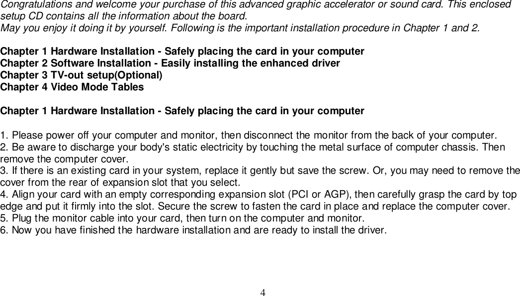 4Congratulations and welcome your purchase of this advanced graphic accelerator or sound card. This enclosedsetup CD contains all the information about the board.May you enjoy it doing it by yourself. Following is the important installation procedure in Chapter 1 and 2.Chapter 1 Hardware Installation - Safely placing the card in your computerChapter 2 Software Installation - Easily installing the enhanced driverChapter 3 TV-out setup(Optional)Chapter 4 Video Mode TablesChapter 1 Hardware Installation - Safely placing the card in your computer1. Please power off your computer and monitor, then disconnect the monitor from the back of your computer.2. Be aware to discharge your body&apos;s static electricity by touching the metal surface of computer chassis. Thenremove the computer cover.3. If there is an existing card in your system, replace it gently but save the screw. Or, you may need to remove thecover from the rear of expansion slot that you select.4. Align your card with an empty corresponding expansion slot (PCI or AGP), then carefully grasp the card by topedge and put it firmly into the slot. Secure the screw to fasten the card in place and replace the computer cover.5. Plug the monitor cable into your card, then turn on the computer and monitor.6. Now you have finished the hardware installation and are ready to install the driver.