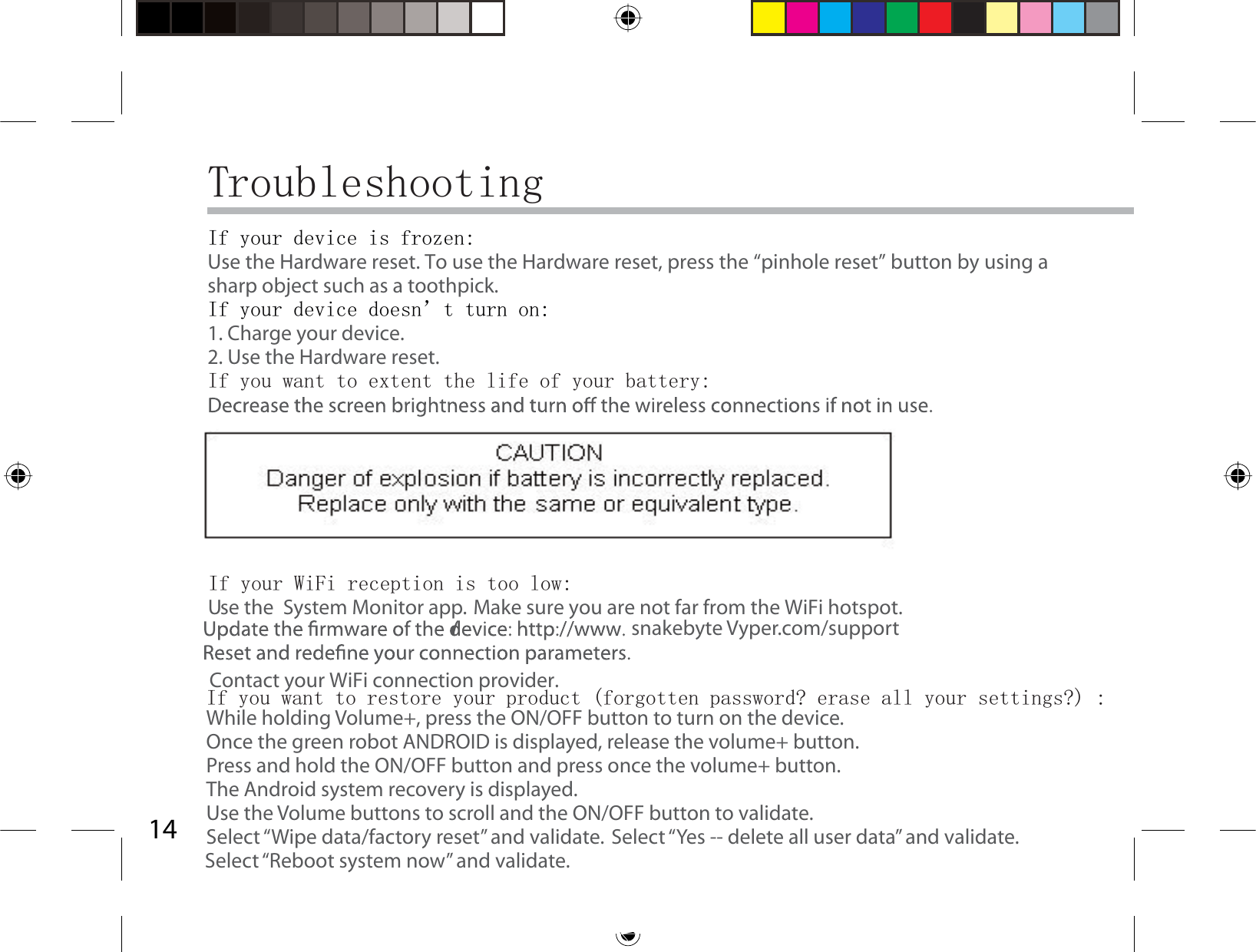 14TroubleshootingIf your device is frozen:Use the Hardware reset. To use the Hardware reset, press the “pinhole reset” button by using a sharp object such as a toothpick.If your device doesn’t turn on:1. Charge your device. 2. Use the Hardware reset. If you want to extent the life of your battery:Use the  System Monitor app.If your WiFi reception is too low:Make sure you are not far from the WiFi hotspot.Contact your WiFi connection provider.If you want to restore your product (forgotten password? erase all your settings?) :While holding Volume+, press the ON/OFF button to turn on the device.Once the green robot ANDROID is displayed, release the volume+ button.Press and hold the ON/OFF button and press once the volume+ button.The Android system recovery is displayed. Use the Volume buttons to scroll and the ON/OFF button to validate.Select “Wipe data/factory reset” and validate. Select “Yes -- delete all user data” and validate.Select “Reboot system now” and validate.snakebyte Vyper.com/support