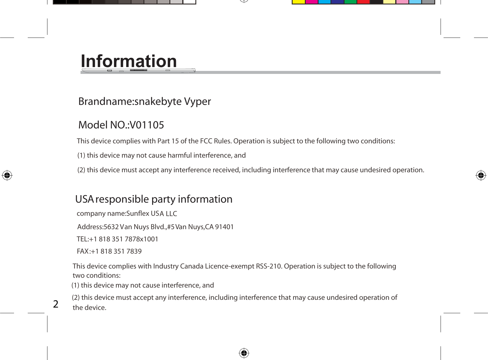 2Information               Brandname:snakebyte VyperModel NO.:V01105This device complies with Part 15 of the FCC Rules. Operation is subject to the following two conditions:(1) this device may not cause harmful interference, and (2) this device must accept any interference received, including interference that may cause undesired operation. USA responsible party information company name:Sunflex USA LLCAddress:5632 Van Nuys Blvd.,#5 Van Nuys,CA 91401TEL:+1 818 351 7878x1001:+1 818 351 7839This device complies with Industry Canada Licence-exempt RSS-210. Operation is subject to the followingtwo conditions: (1) this device may not cause interference, and(2) this device must accept any interference, including interference that may cause undesired operation of the device.FAX