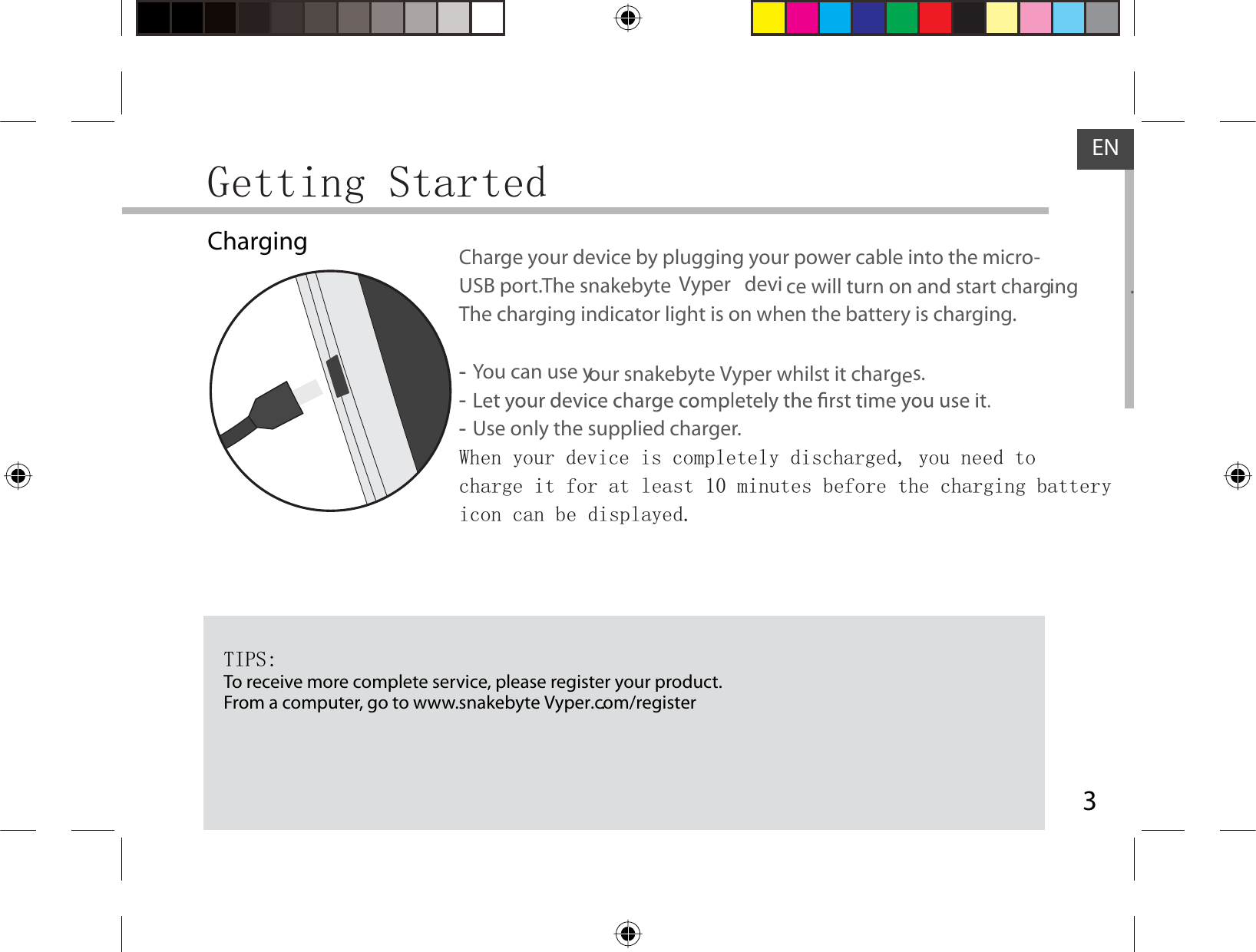 3ENGetting StartedChargingTIPS:To receive more complete service, please register your product. From a computer, go to www.snakebyte Vyper.com/register.                      .Charge your device by plugging your power cable into the micro-USB port. The snakebyte      Vyper   devi ce will turn on and start charging .  The charging indicator light is on when the battery is charging.  -You can use your snakebyte Vyper whilst it charges. - -Use only the supplied charger.When your device is completely discharged, you need to charge it for at least 10 minutes before the charging battery icon can be displayed.     