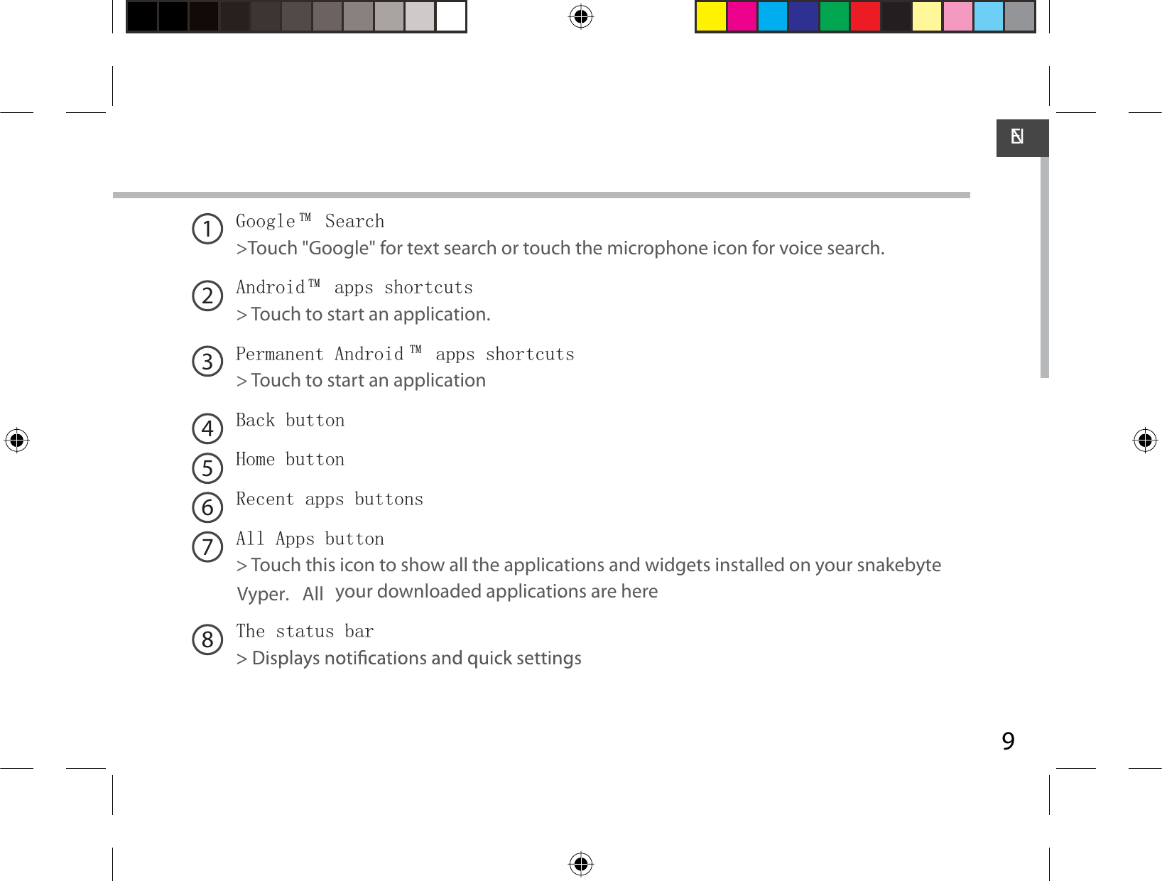 9ENGoogle TM  Search&gt;Touch &quot;Google&quot;  for text search or touch the microphone icon for voice search. Android TM  apps shortcuts&gt; Touch to start an application.Permanent Android TM  apps shortcuts&gt; Touch to start an applicationBack buttonHome button Recent apps buttonsAll Apps button&gt; Touch this icon to show all the applications and widgets installed on your snakebyte All  your downloaded applications are here.The status bar12345678Vyper.