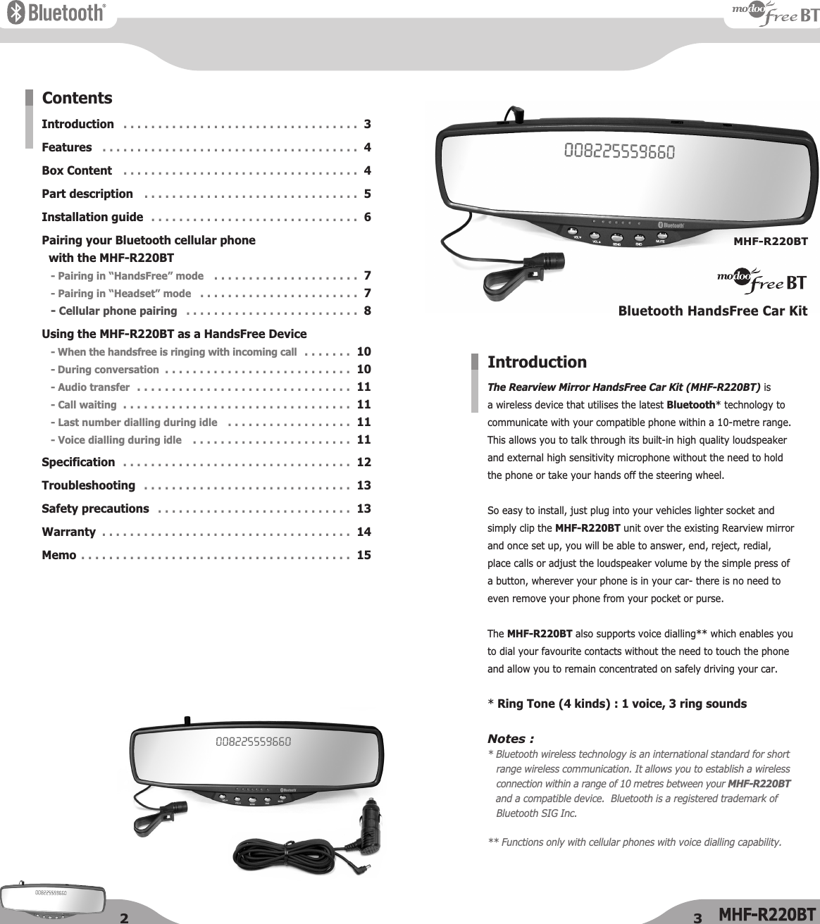 The Rearview Mirror HandsFree Car Kit (MHF-R220BT) is a wireless device that utilises the latest Bluetooth* technology tocommunicate with your compatible phone within a 10-metre range. This allows you to talk through its built-in high quality loudspeaker and external high sensitivity microphone without the need to hold the phone or take your hands off the steering wheel.  So easy to install, just plug into your vehicles lighter socket andsimply clip the MHF-R220BT unit over the existing Rearview mirrorand once set up, you will be able to answer, end, reject, redial,place calls or adjust the loudspeaker volume by the simple press ofa button, wherever your phone is in your car- there is no need toeven remove your phone from your pocket or purse.The MHF-R220BT also supports voice dialling** which enables youto dial your favourite contacts without the need to touch the phoneand allow you to remain concentrated on safely driving your car.* Ring Tone (4 kinds) : 1 voice, 3 ring soundsNotes :* Bluetooth wireless technology is an international standard for short range wireless communication. It allows you to establish a wirelessconnection within a range of 10 metres between your MHF-R220BTand a compatible device.  Bluetooth is a registered trademark ofBluetooth SIG Inc.** Functions only with cellular phones with voice dialling capability.IntroductionIntroductionFeaturesBox ContentPart descriptionInstallation guidePairing your Bluetooth cellular phone with the MHF-R220BT- Pairing in “HandsFree” mode- Pairing in “Headset” mode- Cellular phone pairingUsing the MHF-R220BT as a HandsFree Device- When the handsfree is ringing with incoming call- During conversation- Audio transfer- Call waiting- Last number dialling during idle- Voice dialling during idleSpecificationTroubleshootingSafety precautionsWarrantyMemo. . . . . . . . . . . . . . . . . . . . . . . . . . . . . . . . . .  3. . . . . . . . . . . . . . . . . . . . . . . . . . . . . . . . . . . . .  4. . . . . . . . . . . . . . . . . . . . . . . . . . . . . . . . . .  4. . . . . . . . . . . . . . . . . . . . . . . . . . . . . . .  5. . . . . . . . . . . . . . . . . . . . . . . . . . . . . .  6. . . . . . . . . . . . . . . . . . . . .  7. . . . . . . . . . . . . . . . . . . . . . .  7. . . . . . . . . . . . . . . . . . . . . . . . .  8. . . . . . .  10. . . . . . . . . . . . . . . . . . . . . . . . . . .  10. . . . . . . . . . . . . . . . . . . . . . . . . . . . . . .  11. . . . . . . . . . . . . . . . . . . . . . . . . . . . . . . . .  11. . . . . . . . . . . . . . . . . .  11. . . . . . . . . . . . . . . . . . . . . . .  11. . . . . . . . . . . . . . . . . . . . . . . . . . . . . . . . .  12. . . . . . . . . . . . . . . . . . . . . . . . . . . . . .  13. . . . . . . . . . . . . . . . . . . . . . . . . . . .  13. . . . . . . . . . . . . . . . . . . . . . . . . . . . . . . . . . . .  14. . . . . . . . . . . . . . . . . . . . . . . . . . . . . . . . . . . . . . .  15ContentsBluetooth HandsFree Car KitMHF-R220BT2 3
