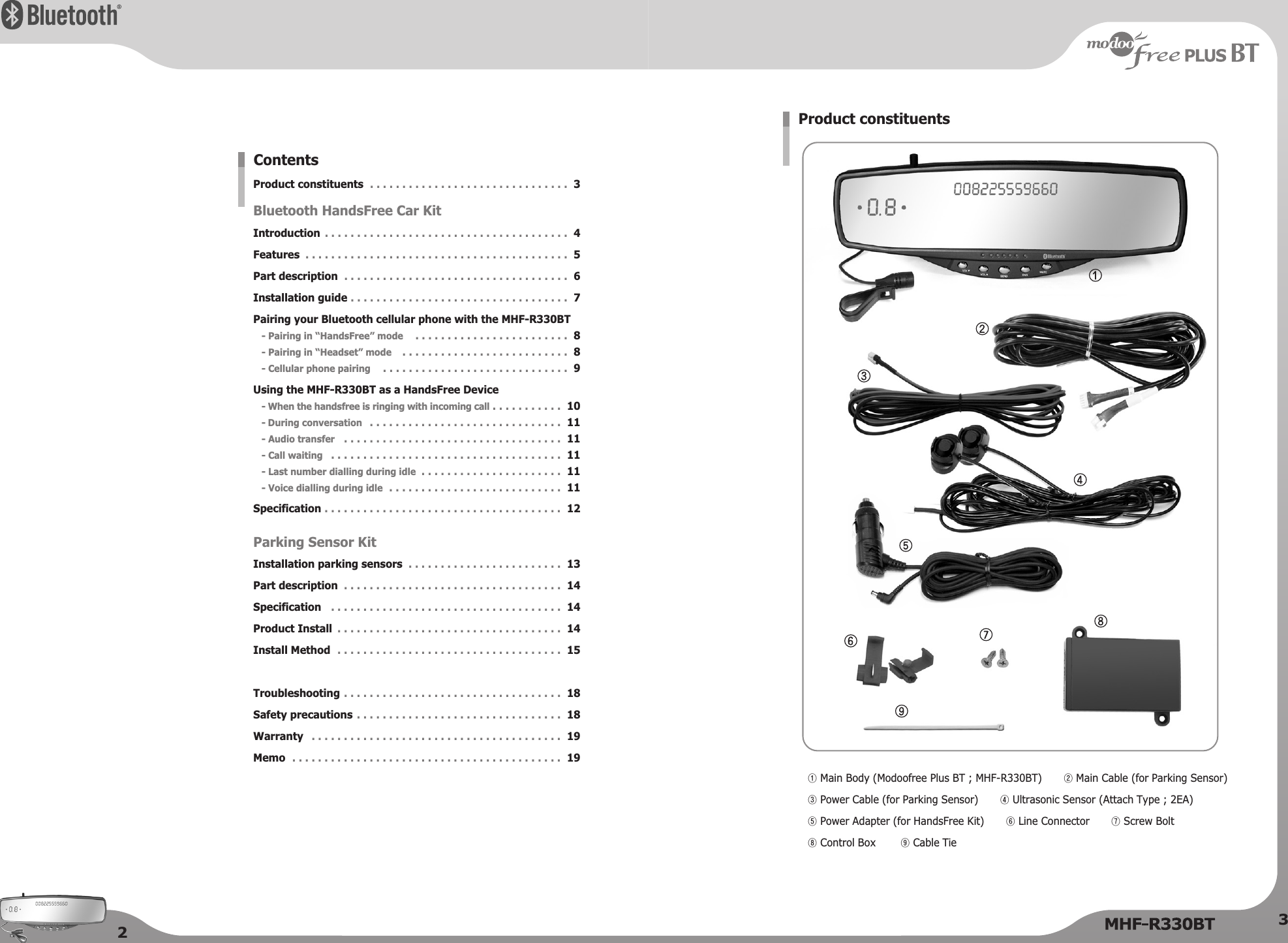 23Product constituentsBluetooth HandsFree Car KitIntroductionFeaturesPart descriptionInstallation guidePairing your Bluetooth cellular phone with the MHF-R330BT- Pairing in “HandsFree” mode- Pairing in “Headset” mode- Cellular phone pairingUsing the MHF-R330BT as a HandsFree Device- When the handsfree is ringing with incoming call- During conversation- Audio transfer- Call waiting- Last number dialling during idle- Voice dialling during idleSpecificationParking Sensor KitInstallation parking sensorsPart descriptionSpecificationProduct InstallInstall MethodTroubleshootingSafety precautionsWarrantyMemo. . . . . . . . . . . . . . . . . . . . . . . . . . . . . . .  3. . . . . . . . . . . . . . . . . . . . . . . . . . . . . . . . . . . . . .  4. . . . . . . . . . . . . . . . . . . . . . . . . . . . . . . . . . . . . . . . .  5. . . . . . . . . . . . . . . . . . . . . . . . . . . . . . . . . . .  6. . . . . . . . . . . . . . . . . . . . . . . . . . . . . . . . . .  7. . . . . . . . . . . . . . . . . . . . . . . .  8. . . . . . . . . . . . . . . . . . . . . . . . . .  8. . . . . . . . . . . . . . . . . . . . . . . . . . . . .  9. . . . . . . . . . .  10. . . . . . . . . . . . . . . . . . . . . . . . . . . . . .  11. . . . . . . . . . . . . . . . . . . . . . . . . . . . . . . . . .  11. . . . . . . . . . . . . . . . . . . . . . . . . . . . . . . . . . . .  11. . . . . . . . . . . . . . . . . . . . . .  11. . . . . . . . . . . . . . . . . . . . . . . . . . .  11. . . . . . . . . . . . . . . . . . . . . . . . . . . . . . . . . . . . .  12. . . . . . . . . . . . . . . . . . . . . . . .  13. . . . . . . . . . . . . . . . . . . . . . . . . . . . . . . . . .  14. . . . . . . . . . . . . . . . . . . . . . . . . . . . . . . . . . . .  14. . . . . . . . . . . . . . . . . . . . . . . . . . . . . . . . . . .  14. . . . . . . . . . . . . . . . . . . . . . . . . . . . . . . . . . .  15. . . . . . . . . . . . . . . . . . . . . . . . . . . . . . . . . .  18. . . . . . . . . . . . . . . . . . . . . . . . . . . . . . . .  18. . . . . . . . . . . . . . . . . . . . . . . . . . . . . . . . . . . . . . .  19. . . . . . . . . . . . . . . . . . . . . . . . . . . . . . . . . . . . . . . . . .  19Contents①Main Body (Modoofree Plus BT ; MHF-R330BT) ②Main Cable (for Parking Sensor)③Power Cable (for Parking Sensor) ④Ultrasonic Sensor (Attach Type ; 2EA)⑤Power Adapter (for HandsFree Kit) ⑥Line Connector ⑦Screw Bolt⑧Control Box ⑨Cable TieProduct constituents