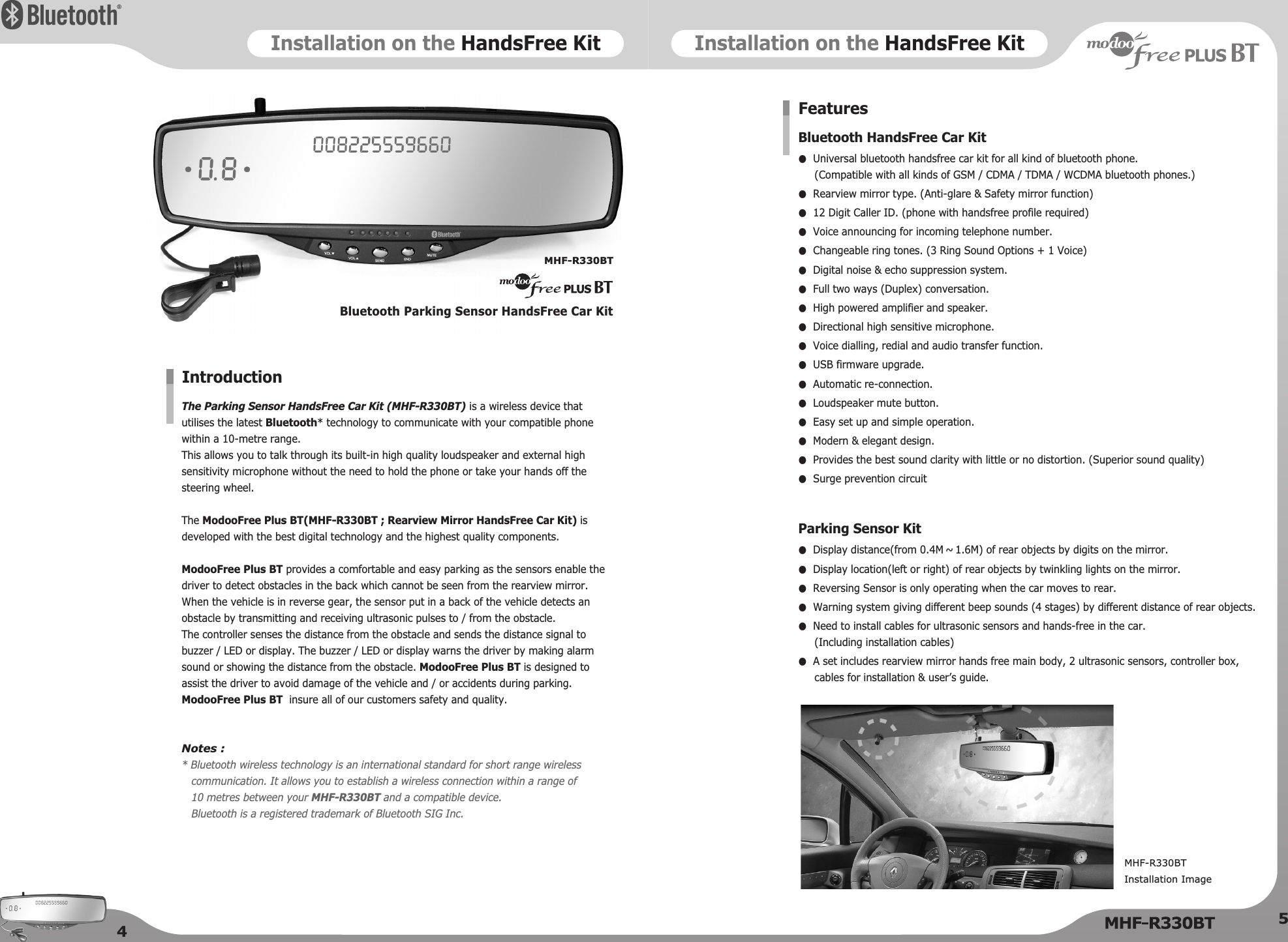 Installation on the HandsFree KitInstallation on the HandsFree KitThe Parking Sensor HandsFree Car Kit (MHF-R330BT) is a wireless device thatutilises the latest Bluetooth* technology to communicate with your compatible phonewithin a 10-metre range. This allows you to talk through its built-in high quality loudspeaker and external highsensitivity microphone without the need to hold the phone or take your hands off thesteering wheel.  The ModooFree Plus BT(MHF-R330BT ; Rearview Mirror HandsFree Car Kit) isdeveloped with the best digital technology and the highest quality components.ModooFree Plus BT provides a comfortable and easy parking as the sensors enable thedriver to detect obstacles in the back which cannot be seen from the rearview mirror.When the vehicle is in reverse gear, the sensor put in a back of the vehicle detects anobstacle by transmitting and receiving ultrasonic pulses to / from the obstacle. The controller senses the distance from the obstacle and sends the distance signal tobuzzer / LED or display. The buzzer / LED or display warns the driver by making alarmsound or showing the distance from the obstacle. ModooFree Plus BT is designed toassist the driver to avoid damage of the vehicle and / or accidents during parking.ModooFree Plus BT insure all of our customers safety and quality.Notes :* Bluetooth wireless technology is an international standard for short range wirelesscommunication. It allows you to establish a wireless connection within a range of 10 metres between your MHF-R330BT and a compatible device.  Bluetooth is a registered trademark of Bluetooth SIG Inc.IntroductionBluetooth Parking Sensor HandsFree Car KitMHF-R330BT45Bluetooth HandsFree Car Kit●Universal bluetooth handsfree car kit for all kind of bluetooth phone. (Compatible with all kinds of GSM / CDMA / TDMA / WCDMA bluetooth phones.)●Rearview mirror type. (Anti-glare &amp; Safety mirror function)●12 Digit Caller ID. (phone with handsfree profile required)●Voice announcing for incoming telephone number.●Changeable ring tones. (3 Ring Sound Options + 1 Voice)●Digital noise &amp; echo suppression system.●Full two ways (Duplex) conversation.●High powered amplifier and speaker.●Directional high sensitive microphone.●Voice dialling, redial and audio transfer function.●USB firmware upgrade.●Automatic re-connection.●Loudspeaker mute button.●Easy set up and simple operation.●Modern &amp; elegant design.●Provides the best sound clarity with little or no distortion. (Superior sound quality)●Surge prevention circuitParking Sensor Kit●Display distance(from 0.4M ~ 1.6M) of rear objects by digits on the mirror.●Display location(left or right) of rear objects by twinkling lights on the mirror.●Reversing Sensor is only operating when the car moves to rear.●Warning system giving different beep sounds (4 stages) by different distance of rear objects. ●Need to install cables for ultrasonic sensors and hands-free in the car.(Including installation cables)●A set includes rearview mirror hands free main body, 2 ultrasonic sensors, controller box,cables for installation &amp; user’s guide.FeaturesMHF-R330BT  Installation Image