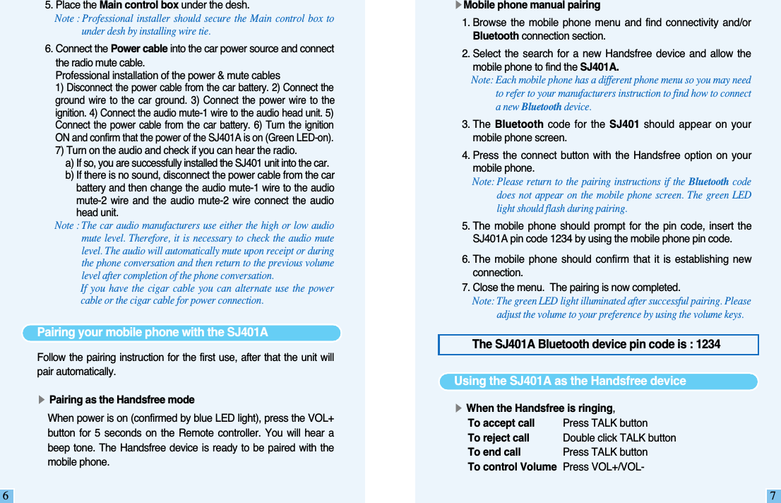 65. Place the Main control box under the desh. Note : Professional installer should secure the Main control box tounder desh by installing wire tie. 6. Connect the Power cable into the car power source and connectthe radio mute cable. Professional installation of the power &amp; mute cables1) Disconnect the power cable from the car battery. 2) Connect theground  wire to  the  car ground.  3)  Connect the  power  wire  to  theignition. 4) Connect the audio mute-1 wire to the audio head unit. 5)Connect  the power  cable from  the  car battery.  6) Turn  the  ignitionON and confirm that the power of the SJ401A is on (Green LED-on). 7) Turn on the audio and check if you can hear the radio. a) If so, you are successfully installed the SJ401 unit into the car.b) If there is no sound, disconnect the power cable from the carbattery and then change the audio mute-1 wire to the audiomute-2  wire  and  the  audio  mute-2  wire connect  the  audiohead unit.Note : The car audio manufacturers use either the high or low audiomute level. Therefore, it is necessary to check the audio mutelevel. The audio will automatically mute upon receipt or duringthe phone conversation and then return to the previous volumelevel after completion of the phone conversation. If you have the cigar cable you can alternate use the powercable or the cigar cable for power connection.Pairing your mobile phone with the SJ401AFollow the pairing instruction for the first use, after that the unit willpair automatically.▶Pairing as the Handsfree modeWhen power is on (confirmed by blue LED light), press the VOL+button  for  5 seconds  on  the  Remote  controller.  You  will  hear  abeep tone.  The Handsfree device  is ready to  be paired  with  themobile phone.The SJ401A Bluetooth device pin code is : 12347▶Mobile phone manual pairing1. Browse  the mobile  phone  menu and  find  connectivity and/orBluetooth connection section.2. Select  the  search for  a  new Handsfree  device  and allow  themobile phone to find the SJ401A.Note: Each mobile phone has a different phone menu so you may needto refer to your manufacturers instruction to find how to connecta new Bluetooth device. 3. The  Bluetooth code  for the SJ401  should appear on  yourmobile phone screen.4. Press  the connect  button with  the  Handsfree option  on yourmobile phone. Note: Please return to the pairing instructions if the Bluetooth codedoes not appear on the mobile phone screen. The green LEDlight should flash during pairing.5. The mobile  phone  should prompt  for  the pin  code,  insert  theSJ401A pin code 1234 by using the mobile phone pin code.6. The mobile  phone  should confirm  that it  is establishing  newconnection.7. Close the menu.  The pairing is now completed.Note: The green LED light illuminated after successful pairing. Pleaseadjust the volume to your preference by using the volume keys.Using the SJ401A as the Handsfree device▶When the Handsfree is ringing,To accept call Press TALK buttonTo reject call Double click TALK buttonTo end call  Press TALK buttonTo control Volume Press VOL+/VOL-