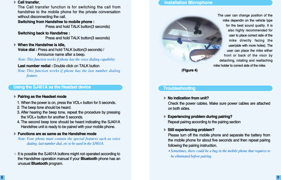 8▶Call transfer,The Call transfer function is for switching the call fromhandsfree to  the mobile  phone for  the  private conversationwithout disconnecting the call.  Switching from Handsfree to mobile phone :Press and hold TALK button(3 seconds)Switching back to Handsfree :Press and hold TALK button(3 seconds)▶When the Handsfree is idle,Voice dial : Press and hold TALK button(3 seconds)/Announce name after a beep.Note: This function works if phone has the voice dialing capabilityLast number redial : Double click on TALK buttonNote: This function works if phone has the last number dialingfeature.Using the SJ401A as the Headset device▶Pairing as the Headset mode1. When the power is on, press the VOL+ button for 5 seconds.2. The beep tone should be heard. 3. After hearing the beep tone, repeat the procedure by pressingthe VOL+ button for another 5 seconds. 4. The second beep tone should be heard indicating the SJ401AHandsfree unit is ready to be paired with your mobile phone.▶Functions are as same as the Handsfree modeNote: Your phone must contain the special features such as voicedialing, last number dial, etc to be used in the SJ401A.  ※It is possible the SJ401A buttons might not operated according tothe Handsfree operation manual if your Bluetooth phone has anunusual Bluetooth program. 9The user can change position  of  themike  dependin  on the  vehicle  typefor the best sound  quality.  It  isalso highly  recommended foruser to place correct side of themike  directly  facing  theuser(side with more holes). Theuser can place the  mike  eitherfront  or  back  of  the  visor  bydetaching, rotating and  reattachingmike holder to correct side of the mike.Installation Microphone Troubleshooting▶No indication from unit?Check the power cables. Make sure power cables are attachedon both sides.▶Experiencing problem during pairing?Repeat pairing according to the pairing section▶Still experiencing problem?Please turn off  the mobile  phone and separate the  battery  fromthe mobile phone for about five seconds and then repeat pairingfollowing the pairing instruction.󳀎Sometimes, there could be a bug in the mobile phone that requires tobe eliminated before pairing.(Figure 4)