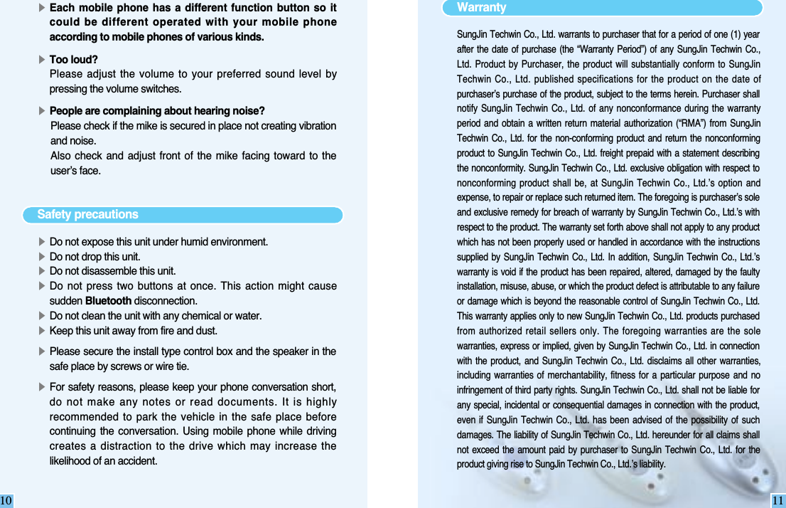 10▶Each mobile  phone has a  different function button  so itcould be different operated with your mobile phoneaccording to mobile phones of various kinds.▶Too loud?Please adjust the volume to  your  preferred sound  level bypressing the volume switches.▶People are complaining about hearing noise?Please check if the mike is secured in place not creating vibrationand noise.Also check  and adjust  front of  the mike  facing toward to  theuser’s face.Safety precautions▶Do not expose this unit under humid environment.▶Do not drop this unit. ▶Do not disassemble this unit.▶Do not press  two buttons  at once. This action  might causesudden Bluetooth disconnection. ▶Do not clean the unit with any chemical or water.▶Keep this unit away from fire and dust.▶Please secure the install type control box and the speaker in thesafe place by screws or wire tie.▶For safety reasons, please keep your phone conversation short,do not make any notes or read documents. It is highlyrecommended to park the vehicle in the safe place  beforecontinuing  the conversation.  Using  mobile  phone  while drivingcreates a distraction to the drive which may increase thelikelihood of an accident.11WarrantySungJin Techwin Co., Ltd. warrants to purchaser that for a period of one (1) yearafter  the date  of  purchase (the  “Warranty  Period”) of  any  SungJin Techwin  Co.,Ltd. Product  by  Purchaser, the product  will  substantially conform to  SungJinTechwin Co.,  Ltd. published specifications for the product on the date ofpurchaser’s purchase of the product, subject to the terms herein. Purchaser shallnotify SungJin  Techwin Co.,  Ltd.  of any  nonconformance  during the  warrantyperiod  and  obtain  a  written  return material  authorization (“RMA”)  from SungJinTechwin  Co., Ltd.  for  the non-conforming  product  and return  the  nonconformingproduct to SungJin  Techwin  Co., Ltd.  freight prepaid with a  statement  describingthe nonconformity. SungJin Techwin Co., Ltd. exclusive obligation with respect tononconforming product shall be,  at  SungJin Techwin  Co.,  Ltd.’s option  andexpense, to repair or replace such returned item. The foregoing is purchaser’s soleand exclusive remedy for breach of warranty by SungJin Techwin Co., Ltd.’s withrespect to the product. The warranty set forth above shall not apply to any productwhich has not  been  properly used or handled in accordance with the instructionssupplied  by SungJin  Techwin  Co.,  Ltd.  In  addition,  SungJin  Techwin Co.,  Ltd.’swarranty is void if the  product  has  been repaired,  altered,  damaged by  the  faultyinstallation, misuse, abuse, or which the product defect is attributable to any failureor damage which is beyond the reasonable control of  SungJin  Techwin  Co.,  Ltd.This warranty applies only to new SungJin Techwin Co., Ltd. products purchasedfrom authorized retail sellers only. The foregoing warranties are the solewarranties, express  or implied, given by SungJin Techwin Co., Ltd. in connectionwith  the product,  and SungJin  Techwin  Co.,  Ltd.  disclaims all  other warranties,including  warranties  of merchantability,  fitness for  a particular  purpose  and  noinfringement of third party rights. SungJin Techwin Co., Ltd. shall not be liable forany special, incidental  or  consequential damages  in connection with the  product,even  if  SungJin  Techwin  Co., Ltd.  has been  advised of  the possibility  of suchdamages. The liability of SungJin Techwin Co., Ltd. hereunder for all claims shallnot  exceed the  amount  paid  by  purchaser  to  SungJin  Techwin Co.,  Ltd.  for theproduct giving rise to SungJin Techwin Co., Ltd.’s liability.