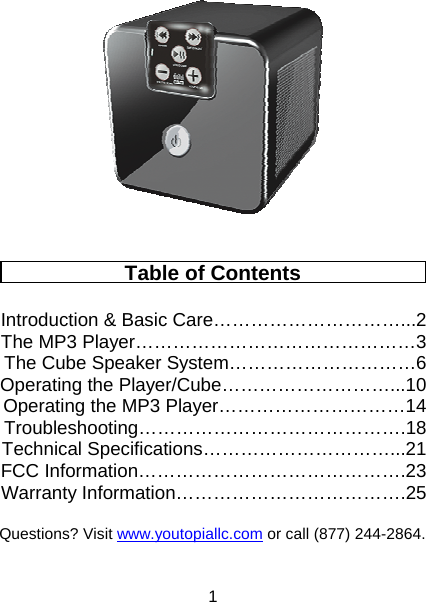 1   Table of Contents  Introduction &amp; Basic Care…………………………...2 The MP3 Player………………………………………3 The Cube Speaker System…………………………6 Operating the Player/Cube………………………...10 Operating the MP3 Player…………………………14 Troubleshooting…………………………………….18 Technical Specifications…………………………...21 FCC Information…………………………………….23 Warranty Information……………………………….25   Questions? Visit www.youtopiallc.com or call (877) 244-2864.  
