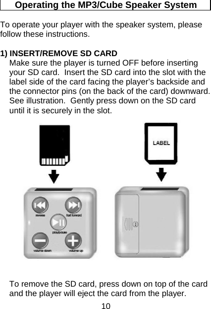 10 Operating the MP3/Cube Speaker System  To operate your player with the speaker system, please follow these instructions.  1) INSERT/REMOVE SD CARD Make sure the player is turned OFF before inserting your SD card.  Insert the SD card into the slot with the label side of the card facing the player’s backside and the connector pins (on the back of the card) downward.  See illustration.  Gently press down on the SD card until it is securely in the slot. To remove the SD card, press down on top of the card and the player will eject the card from the player. 
