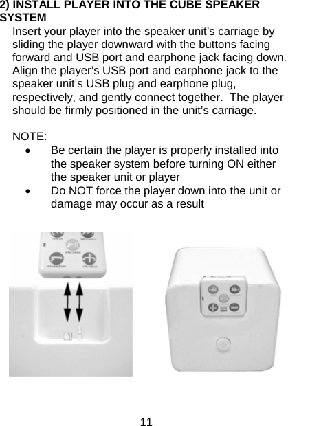 11 2) INSTALL PLAYER INTO THE CUBE SPEAKER SYSTEM Insert your player into the speaker unit’s carriage by sliding the player downward with the buttons facing forward and USB port and earphone jack facing down.  Align the player’s USB port and earphone jack to the speaker unit’s USB plug and earphone plug, respectively, and gently connect together.  The player should be firmly positioned in the unit’s carriage.  NOTE:  •  Be certain the player is properly installed into the speaker system before turning ON either the speaker unit or player •  Do NOT force the player down into the unit or damage may occur as a result  