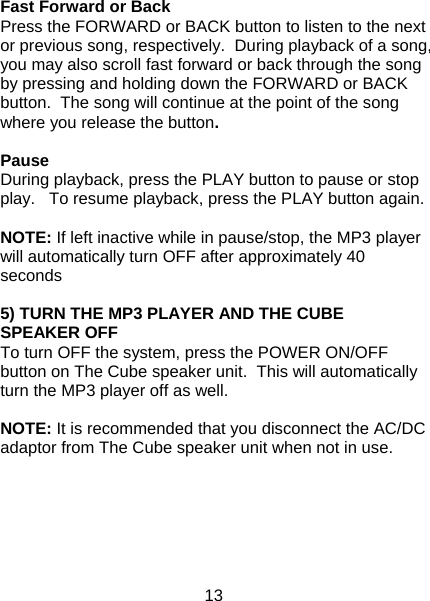 13  Fast Forward or Back Press the FORWARD or BACK button to listen to the next or previous song, respectively.  During playback of a song, you may also scroll fast forward or back through the song by pressing and holding down the FORWARD or BACK button.  The song will continue at the point of the song where you release the button.     Pause During playback, press the PLAY button to pause or stop play.   To resume playback, press the PLAY button again.    NOTE: If left inactive while in pause/stop, the MP3 player will automatically turn OFF after approximately 40 seconds  5) TURN THE MP3 PLAYER AND THE CUBE SPEAKER OFF To turn OFF the system, press the POWER ON/OFF button on The Cube speaker unit.  This will automatically turn the MP3 player off as well.  NOTE: It is recommended that you disconnect the AC/DC adaptor from The Cube speaker unit when not in use.     
