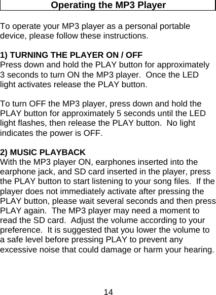 14  Operating the MP3 Player To operate your MP3 player as a personal portable device, please follow these instructions.  1) TURNING THE PLAYER ON / OFF  Press down and hold the PLAY button for approximately 3 seconds to turn ON the MP3 player.  Once the LED light activates release the PLAY button.    To turn OFF the MP3 player, press down and hold the PLAY button for approximately 5 seconds until the LED light flashes, then release the PLAY button.  No light indicates the power is OFF.  2) MUSIC PLAYBACK With the MP3 player ON, earphones inserted into the earphone jack, and SD card inserted in the player, press the PLAY button to start listening to your song files.  If the player does not immediately activate after pressing the PLAY button, please wait several seconds and then press PLAY again.  The MP3 player may need a moment to read the SD card.  Adjust the volume according to your preference.  It is suggested that you lower the volume to a safe level before pressing PLAY to prevent any excessive noise that could damage or harm your hearing.    