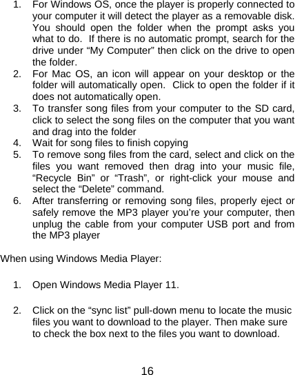 16     1.  For Windows OS, once the player is properly connected to your computer it will detect the player as a removable disk.  You should open the folder when the prompt asks you what to do.  If there is no automatic prompt, search for the drive under “My Computer” then click on the drive to open the folder. 2.  For Mac OS, an icon will appear on your desktop or the folder will automatically open.  Click to open the folder if it does not automatically open. 3.  To transfer song files from your computer to the SD card, click to select the song files on the computer that you want and drag into the folder 4.  Wait for song files to finish copying 5.  To remove song files from the card, select and click on the files you want removed then drag into your music file, “Recycle Bin” or “Trash”, or right-click your mouse and select the “Delete” command. 6.  After transferring or removing song files, properly eject or safely remove the MP3 player you’re your computer, then unplug the cable from your computer USB port and from the MP3 player  When using Windows Media Player: 1.  Open Windows Media Player 11. 2.  Click on the “sync list” pull-down menu to locate the music files you want to download to the player. Then make sure to check the box next to the files you want to download. 