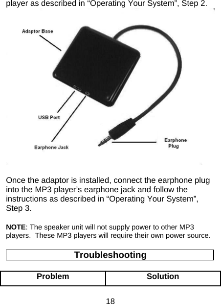 18 player as described in “Operating Your System”, Step 2.  Once the adaptor is installed, connect the earphone plug into the MP3 player’s earphone jack and follow the instructions as described in “Operating Your System”, Step 3.  NOTE: The speaker unit will not supply power to other MP3 players.  These MP3 players will require their own power source. Troubleshooting Problem Solution 