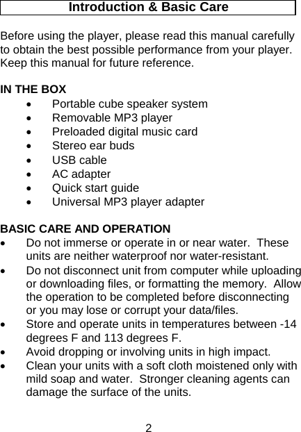 2 Introduction &amp; Basic Care  Before using the player, please read this manual carefully to obtain the best possible performance from your player.  Keep this manual for future reference.  IN THE BOX •  Portable cube speaker system •  Removable MP3 player •  Preloaded digital music card •  Stereo ear buds •  USB cable •  AC adapter •  Quick start guide •  Universal MP3 player adapter  BASIC CARE AND OPERATION •  Do not immerse or operate in or near water.  These units are neither waterproof nor water-resistant. •  Do not disconnect unit from computer while uploading or downloading files, or formatting the memory.  Allow the operation to be completed before disconnecting or you may lose or corrupt your data/files. •  Store and operate units in temperatures between -14 degrees F and 113 degrees F. •  Avoid dropping or involving units in high impact. •  Clean your units with a soft cloth moistened only with mild soap and water.  Stronger cleaning agents can damage the surface of the units.    