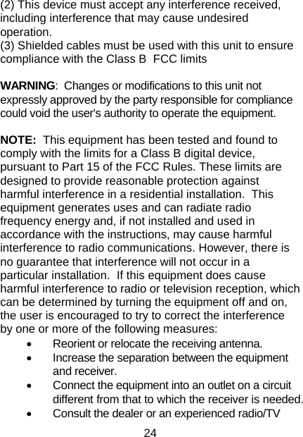 24 (2) This device must accept any interference received, including interference that may cause undesired operation. (3) Shielded cables must be used with this unit to ensure compliance with the Class B  FCC limits  WARNING:  Changes or modifications to this unit not expressly approved by the party responsible for compliance could void the user&apos;s authority to operate the equipment.  NOTE:  This equipment has been tested and found to comply with the limits for a Class B digital device, pursuant to Part 15 of the FCC Rules. These limits are designed to provide reasonable protection against harmful interference in a residential installation.  This equipment generates uses and can radiate radio frequency energy and, if not installed and used in accordance with the instructions, may cause harmful interference to radio communications. However, there is no guarantee that interference will not occur in a particular installation.  If this equipment does cause harmful interference to radio or television reception, which can be determined by turning the equipment off and on, the user is encouraged to try to correct the interference by one or more of the following measures: •  Reorient or relocate the receiving antenna. •  Increase the separation between the equipment and receiver. •  Connect the equipment into an outlet on a circuit different from that to which the receiver is needed. •  Consult the dealer or an experienced radio/TV 
