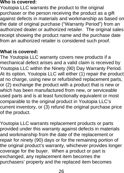26  Who is covered: Youtopia LLC warrants the product to the original purchaser or the person receiving the product as a gift against defects in materials and workmanship as based on the date of original purchase (“Warranty Period”) from an authorized dealer or authorized retailer.  The original sales receipt showing the product name and the purchase date from an authorized retailer is considered such proof.    What is covered: The Youtopia LLC warranty covers new products if a mechanical defect arises and a valid claim is received by Youtopia LLC within the Ninety (90) Day Warranty Period.  At its option, Youtopia LLC will either (1) repair the product at no charge, using new or refurbished replacement parts, or (2) exchange the product with a product that is new or which has been manufactured from new, or serviceable used parts and is at least functionally equivalent or most comparable to the original product in Youtopia LLC’s current inventory, or (3) refund the original purchase price of the product.    Youtopia LLC warrants replacement products or parts provided under this warranty against defects in materials and workmanship from the date of the replacement or repair for ninety (90) days or for the remaining portion of the original product’s warranty, whichever provides longer coverage for the buyer.  When a product or part is exchanged, any replacement item becomes the purchasers’ property and the replaced item becomes 