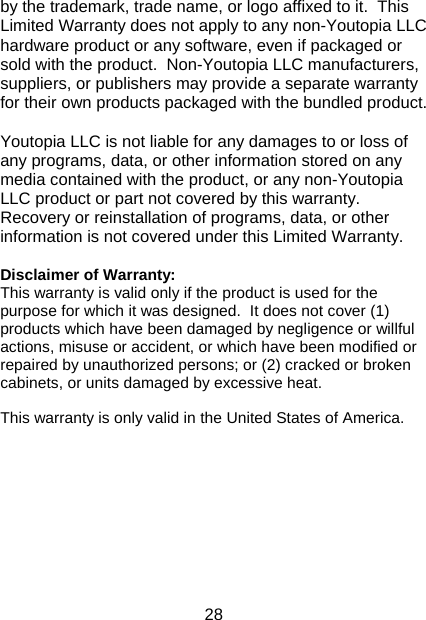 28 by the trademark, trade name, or logo affixed to it.  This Limited Warranty does not apply to any non-Youtopia LLC hardware product or any software, even if packaged or sold with the product.  Non-Youtopia LLC manufacturers, suppliers, or publishers may provide a separate warranty for their own products packaged with the bundled product.    Youtopia LLC is not liable for any damages to or loss of any programs, data, or other information stored on any media contained with the product, or any non-Youtopia LLC product or part not covered by this warranty.  Recovery or reinstallation of programs, data, or other information is not covered under this Limited Warranty.   Disclaimer of Warranty:  This warranty is valid only if the product is used for the purpose for which it was designed.  It does not cover (1) products which have been damaged by negligence or willful actions, misuse or accident, or which have been modified or repaired by unauthorized persons; or (2) cracked or broken cabinets, or units damaged by excessive heat.  This warranty is only valid in the United States of America.            