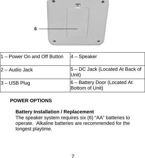7  1 – Power On and Off Button  4 – Speaker 2 – Audio Jack  5 – DC Jack (Located At Back of Unit) 3 – USB Plug  6 – Battery Door (Located At Bottom of Unit)  POWER OPTIONS   Battery Installation / Replacement The speaker system requires six (6) “AA” batteries to operate.  Alkaline batteries are recommended for the longest playtime.      